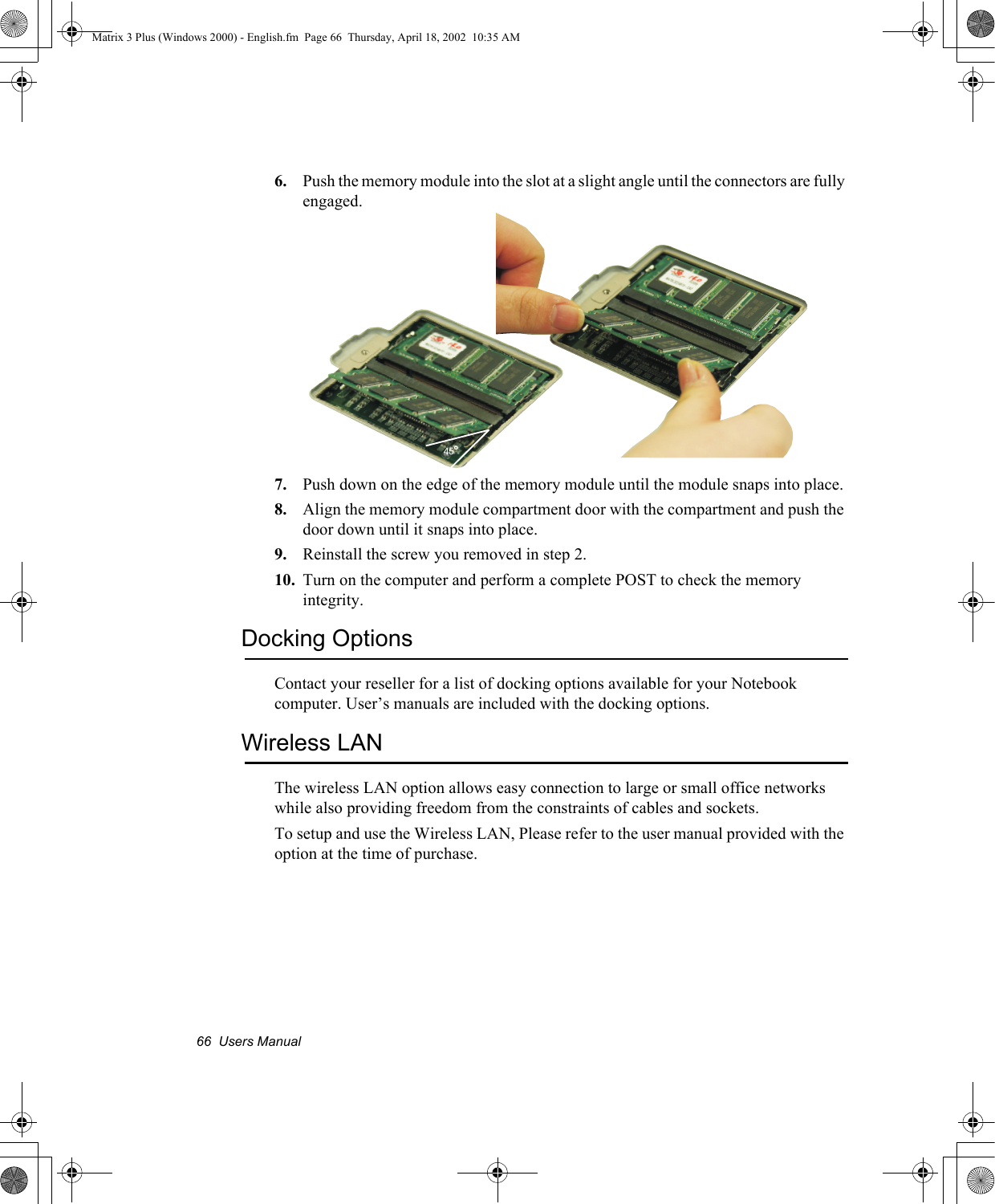 66  Users Manual6. Push the memory module into the slot at a slight angle until the connectors are fully engaged.7. Push down on the edge of the memory module until the module snaps into place.8. Align the memory module compartment door with the compartment and push the door down until it snaps into place.9. Reinstall the screw you removed in step 2.10. Turn on the computer and perform a complete POST to check the memory integrity.Docking OptionsContact your reseller for a list of docking options available for your Notebook computer. User&rsquo;s manuals are included with the docking options.Wireless LANThe wireless LAN option allows easy connection to large or small office networks while also providing freedom from the constraints of cables and sockets. To setup and use the Wireless LAN, Please refer to the user manual provided with the option at the time of purchase.45oMatrix 3 Plus (Windows 2000) - English.fm  Page 66  Thursday, April 18, 2002  10:35 AM