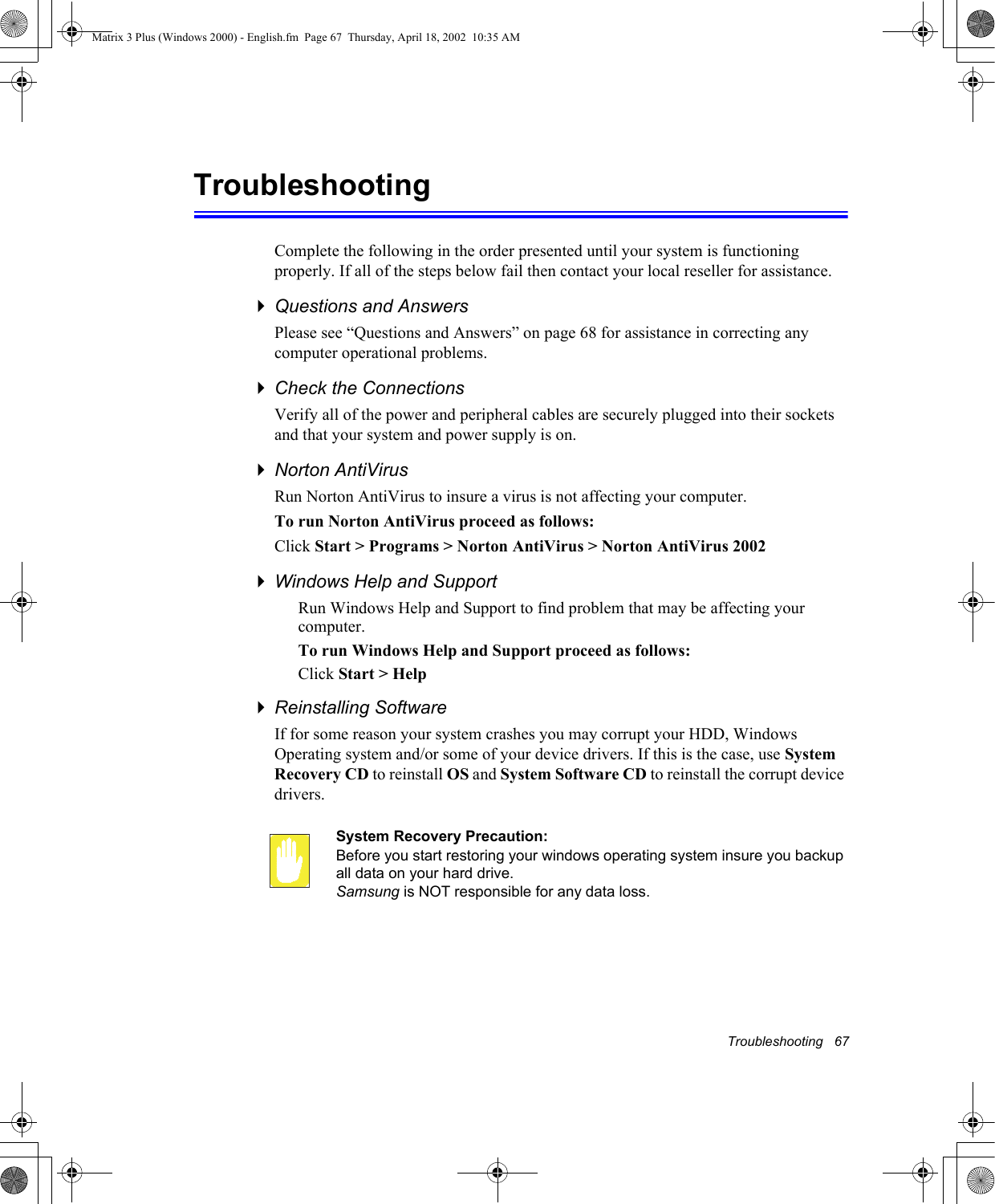 Troubleshooting   67TroubleshootingComplete the following in the order presented until your system is functioning properly. If all of the steps below fail then contact your local reseller for assistance.Questions and AnswersPlease see &ldquo;Questions and Answers&rdquo; on page 68 for assistance in correcting any computer operational problems.Check the ConnectionsVerify all of the power and peripheral cables are securely plugged into their sockets and that your system and power supply is on.Norton AntiVirus Run Norton AntiVirus to insure a virus is not affecting your computer.To run Norton AntiVirus proceed as follows:Click Start > Programs > Norton AntiVirus > Norton AntiVirus 2002Windows Help and SupportRun Windows Help and Support to find problem that may be affecting your computer.To run Windows Help and Support proceed as follows:Click Start > HelpReinstalling SoftwareIf for some reason your system crashes you may corrupt your HDD, Windows Operating system and/or some of your device drivers. If this is the case, use System Recovery CD to reinstall OS and System Software CD to reinstall the corrupt device drivers.System Recovery Precaution:Before you start restoring your windows operating system insure you backup all data on your hard drive. Samsung is NOT responsible for any data loss.Matrix 3 Plus (Windows 2000) - English.fm  Page 67  Thursday, April 18, 2002  10:35 AM