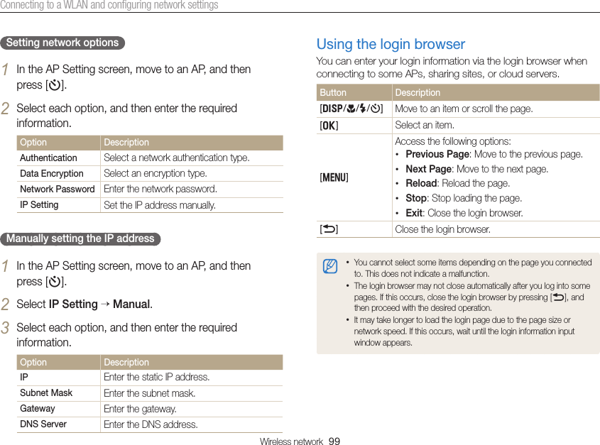 Wireless network  99Connecting to a WLAN and conﬁguring network settingsUsing the login browserYou can enter your login information via the login browser when connecting to some APs, sharing sites, or cloud servers.Button Description[D/c/F/t]Move to an item or scroll the page.  [o]  Select an item.  [m]Access the following options:• Previous Page: Move to the previous page.• Next Page: Move to the next page.• Reload: Reload the page.• Stop: Stop loading the page.• Exit: Close the login browser.[b]  Close the login browser.• You cannot select some items depending on the page you connected to. This does not indicate a malfunction.• The login browser may not close automatically after you log into some pages. If this occurs, close the login browser by pressing [b], and then proceed with the desired operation.• It may take longer to load the login page due to the page size or network speed. If this occurs, wait until the login information input window appears.Setting network options1 In the AP Setting screen, move to an AP, and then  press [t].2 Select each option, and then enter the required information.Option DescriptionAuthentication Select a network authentication type.Data Encryption Select an encryption type.Network Password Enter the network password.IP Setting Set the IP address manually.Manually setting the IP address1 In the AP Setting screen, move to an AP, and then  press [t].2 Select IP Setting  Manual.3 Select each option, and then enter the required information.Option DescriptionIP Enter the static IP address.Subnet Mask Enter the subnet mask.Gateway Enter the gateway.DNS Server Enter the DNS address.