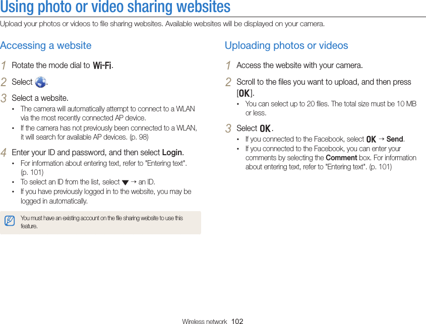 Wireless network  102Using photo or video sharing websitesUpload your photos or videos to ﬁle sharing websites. Available websites will be displayed on your camera.Uploading photos or videos1 Access the website with your camera.2 Scroll to the ﬁles you want to upload, and then press [o].• You can select up to 20 ﬁles. The total size must be 10 MB or less.3 Select o.• If you connected to the Facebook, select o  Send.• If you connected to the Facebook, you can enter your comments by selecting the Comment box. For information about entering text, refer to &quot;Entering text&quot;. (p. 101)Accessing a website1 Rotate the mode dial to w.2 Select  .3 Select a website.• The camera will automatically attempt to connect to a WLAN via the most recently connected AP device. • If the camera has not previously been connected to a WLAN, it will search for available AP devices. (p. 98)4 Enter your ID and password, and then select Login.• For information about entering text, refer to &quot;Entering text&quot;.  (p. 101)• To select an ID from the list, select    an ID.• If you have previously logged in to the website, you may be logged in automatically.You must have an existing account on the ﬁle sharing website to use this feature.