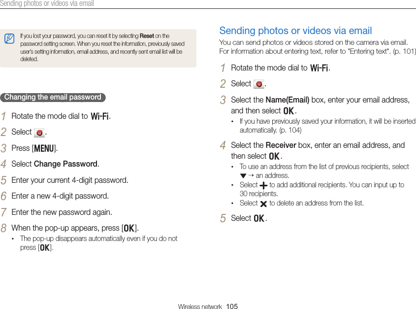Wireless network  105Sending photos or videos via emailIf you lost your password, you can reset it by selecting Reset on the password setting screen. When you reset the information, previously saved user’s setting information, email address, and recently sent email list will be deleted.Changing the email password1 Rotate the mode dial to w.2 Select  .3 Press [m].4 Select Change Password.5 Enter your current 4-digit password.6 Enter a new 4-digit password.7 Enter the new password again.8 When the pop-up appears, press [o].• The pop-up disappears automatically even if you do not  press [o].Sending photos or videos via emailYou can send photos or videos stored on the camera via email. For information about entering text, refer to &quot;Entering text&quot;. (p. 101)1 Rotate the mode dial to w.2 Select  .3 Select the Name(Email) box, enter your email address, and then select o.• If you have previously saved your information, it will be inserted automatically. (p. 104)4 Select the Receiver box, enter an email address, and then select o.• To use an address from the list of previous recipients, select   an address.• Select   to add additional recipients. You can input up to  30 recipients.• Select   to delete an address from the list.5 Select o.