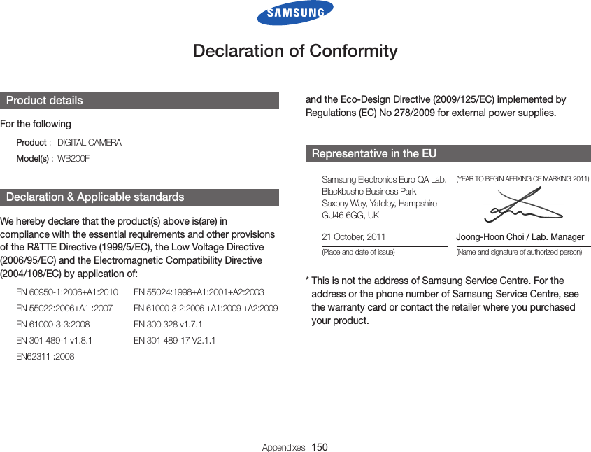 Appendixes  150DeclarationofConformityand the Eco-Design Directive (2009/125/EC) implemented by Regulations (EC) No 278/2009 for external power supplies. RepresentativeintheEUSamsung Electronics Euro QA Lab. Blackbushe Business Park Saxony Way, Yateley, Hampshire GU46 6GG, UK(YEAR TO BEGIN AFFIXING CE MARKING 2011)21 October, 2011(Place and date of issue)Joong-Hoon Choi / Lab. Manager(Name and signature of authorized person)*  This is not the address of Samsung Service Centre. For the address or the phone number of Samsung Service Centre, see the warranty card or contact the retailer where you purchased your product. ProductdetailsFor the followingProduct :   DIGITAL CAMERAModel(s) :  WB200F Declaration&amp;ApplicablestandardsWe hereby declare that the product(s) above is(are) in compliance with the essential requirements and other provisions of the R&amp;TTE Directive (1999/5/EC), the Low Voltage Directive (2006/95/EC) and the Electromagnetic Compatibility Directive (2004/108/EC) by application of:EN 60950-1:2006+A1:2010  EN 55024:1998+A1:2001+A2:2003EN 55022:2006+A1 :2007 EN 61000-3-2:2006 +A1:2009 +A2:2009EN 61000-3-3:2008  EN 300 328 v1.7.1EN 301 489-1 v1.8.1  EN 301 489-17 V2.1.1EN62311 :2008