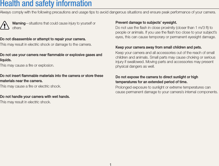    1Prevent damage to subjects’ eyesight.Do not use the ﬂash in close proximity (closer than 1 m/3 ft) to people or animals. If you use the ﬂash too close to your subject’s eyes, this can cause temporary or permanent eyesight damage.Keep your camera away from small children and pets.Keep your camera and all accessories out of the reach of small children and animals. Small parts may cause choking or serious injury if swallowed. Moving parts and accessories may present physical dangers as well.Do not expose the camera to direct sunlight or high temperatures for an extended period of time.Prolonged exposure to sunlight or extreme temperatures can cause permanent damage to your camera’s internal components.Health and safety informationAlways comply with the following precautions and usage tips to avoid dangerous situations and ensure peak performance of your camera.Warning—situations that could cause injury to yourself or othersDo not disassemble or attempt to repair your camera.This may result in electric shock or damage to the camera.Do not use your camera near ﬂammable or explosive gases and liquids.This may cause a ﬁre or explosion. Do not insert ﬂammable materials into the camera or store these materials near the camera.This may cause a ﬁre or electric shock.Do not handle your camera with wet hands.This may result in electric shock.