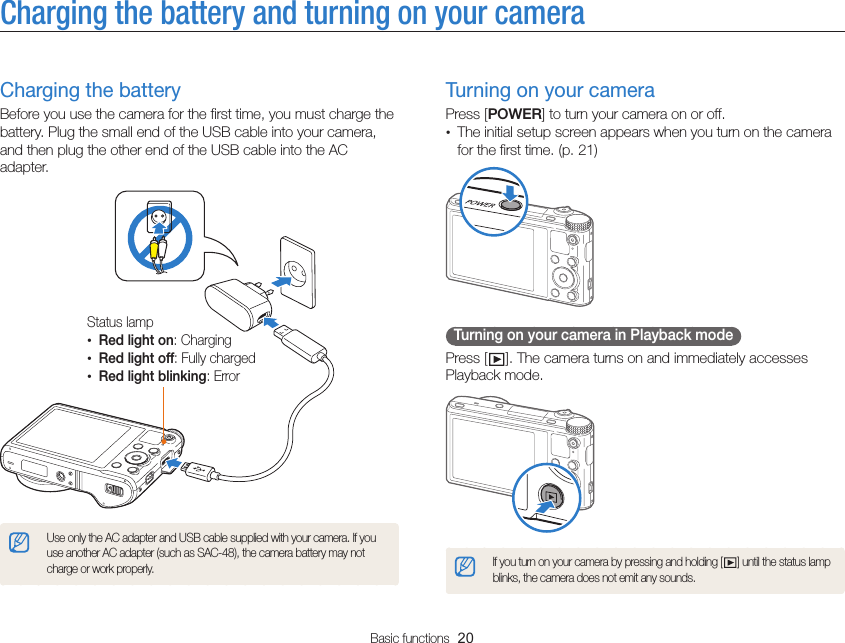 Basic functions  20Charging the battery and turning on your cameraTurning on your cameraPress [POWER] to turn your camera on or off.• The initial setup screen appears when you turn on the camera for the first time. (p. 21)  Turning on your camera in Playback mode Press [ ]. The camera turns on and immediately accesses Playback mode.If you turn on your camera by pressing and holding [ ] until the status lamp blinks, the camera does not emit any sounds.Charging the batteryBefore you use the camera for the first time, you must charge the battery. Plug the small end of the USB cable into your camera, and then plug the other end of the USB cable into the AC adapter.Status lamp•Red light on: Charging•Red light off: Fully charged•Red light blinking: ErrorUse only the AC adapter and USB cable supplied with your camera. If you use another AC adapter (such as SAC-48), the camera battery may not charge or work properly.