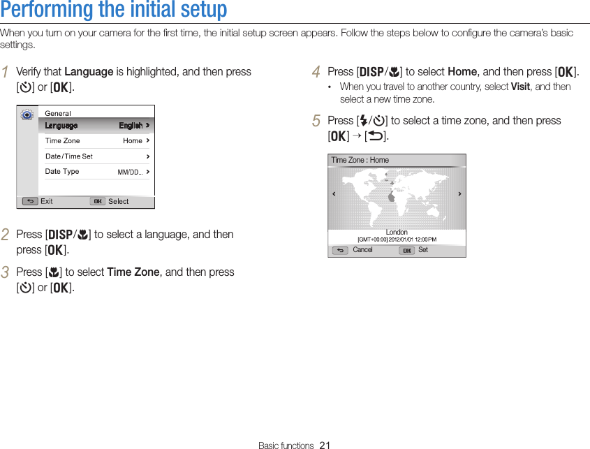 Basic functions  21Performing the initial setupWhen you turn on your camera for the ﬁrst time, the initial setup screen appears. Follow the steps below to conﬁgure the camera’s basic settings.4 Press [D/c] to select Home, and then press [o].• When you travel to another country, select Visit, and then select a new time zone.5 Press [F/t] to select a time zone, and then press  [o]  [b].Cancel SetTime Zone : HomeLondon1 Verify that Language is highlighted, and then press  [t] or [o].2 Press [D/c] to select a language, and then  press [o].3 Press [c] to select Time Zone, and then press  [t] or [o].