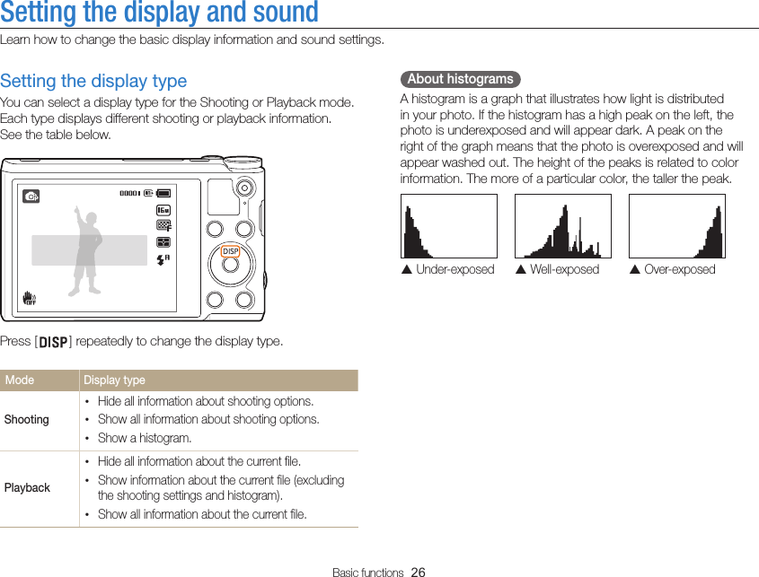 Basic functions  26Setting the display and soundLearn how to change the basic display information and sound settings.  About histograms A histogram is a graph that illustrates how light is distributed in your photo. If the histogram has a high peak on the left, the photo is underexposed and will appear dark. A peak on the right of the graph means that the photo is overexposed and will appear washed out. The height of the peaks is related to color information. The more of a particular color, the taller the peak.  Under-exposed  Well-exposed  Over-exposedSetting the display typeYou can select a display type for the Shooting or Playback mode. Each type displays different shooting or playback information.  See the table below.Press [ ] repeatedly to change the display type.Mode  Display typeShooting•Hide all information about shooting options.•Show all information about shooting options.•Show a histogram. Playback•Hide all information about the current file.•Show information about the current file (excluding the shooting settings and histogram).•Show all information about the current file.