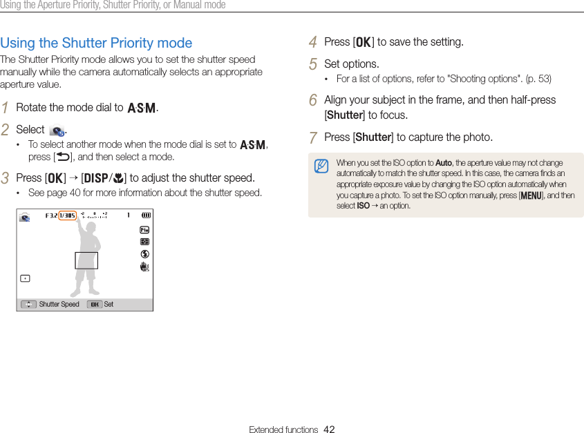 Extended functions  42Using the Aperture Priority, Shutter Priority, or Manual mode4 Press [o] to save the setting.5 Set options. • For a list of options, refer to &quot;Shooting options&quot;. (p. 53)6 Align your subject in the frame, and then half-press [Shutter] to focus.7 Press [Shutter] to capture the photo.When you set the ISO option to Auto, the aperture value may not change automatically to match the shutter speed. In this case, the camera ﬁnds an appropriate exposure value by changing the ISO option automatically when you capture a photo. To set the ISO option manually, press [m], and then select ISO  an option.Using the Shutter Priority modeThe Shutter Priority mode allows you to set the shutter speed manually while the camera automatically selects an appropriate aperture value.1 Rotate the mode dial to G.2 Select  .• To select another mode when the mode dial is set to G, press [b], and then select a mode.3 Press [o]  [D/c] to adjust the shutter speed.• See page 40 for more information about the shutter speed.SetShutter Speed