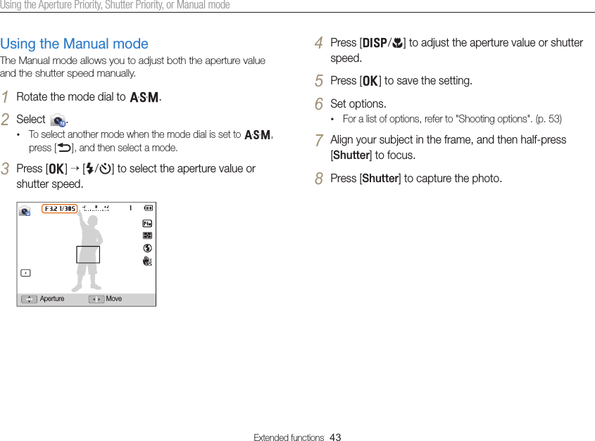Extended functions  43Using the Aperture Priority, Shutter Priority, or Manual modeUsing the Manual modeThe Manual mode allows you to adjust both the aperture value and the shutter speed manually.1 Rotate the mode dial to G.2 Select  .• To select another mode when the mode dial is set to G, press [b], and then select a mode.3 Press [o]  [F/t] to select the aperture value or shutter speed.MoveAperture4 Press [D/c] to adjust the aperture value or shutter speed.5 Press [o] to save the setting.6 Set options. • For a list of options, refer to &quot;Shooting options&quot;. (p. 53)7 Align your subject in the frame, and then half-press [Shutter] to focus.8 Press [Shutter] to capture the photo.