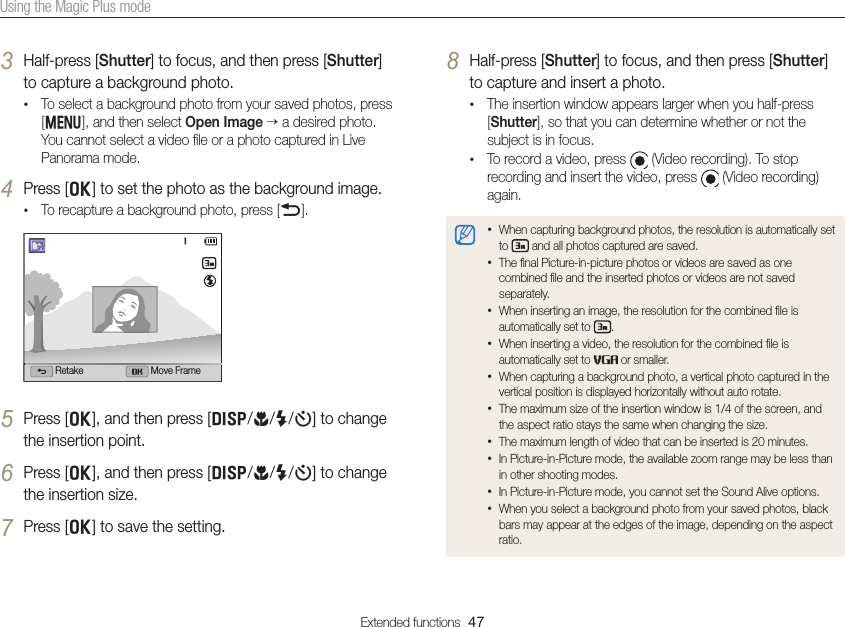 Extended functions  47Using the Magic Plus mode3 Half-press [Shutter] to focus, and then press [Shutter] to capture a background photo.• To select a background photo from your saved photos, press [m], and then select Open Image  a desired photo. You cannot select a video ﬁle or a photo captured in Live Panorama mode.4 Press [o] to set the photo as the background image.• To recapture a background photo, press [b].Retake Move Frame5 Press [o], and then press [D/c/F/t] to change the insertion point.6 Press [o], and then press [D/c/F/t] to change the insertion size.7 Press [o] to save the setting.8 Half-press [Shutter] to focus, and then press [Shutter] to capture and insert a photo.• The insertion window appears larger when you half-press [Shutter], so that you can determine whether or not the subject is in focus.• To record a video, press   (Video recording). To stop recording and insert the video, press   (Video recording) again.• When capturing background photos, the resolution is automatically set to   and all photos captured are saved.• The ﬁnal Picture-in-picture photos or videos are saved as one combined ﬁle and the inserted photos or videos are not saved separately.• When inserting an image, the resolution for the combined ﬁle is automatically set to  . • When inserting a video, the resolution for the combined ﬁle is automatically set to   or smaller.• When capturing a background photo, a vertical photo captured in the vertical position is displayed horizontally without auto rotate.• The maximum size of the insertion window is 1/4 of the screen, and the aspect ratio stays the same when changing the size.• The maximum length of video that can be inserted is 20 minutes.• In Picture-in-Picture mode, the available zoom range may be less than in other shooting modes.• In Picture-in-Picture mode, you cannot set the Sound Alive options.• When you select a background photo from your saved photos, black bars may appear at the edges of the image, depending on the aspect ratio.
