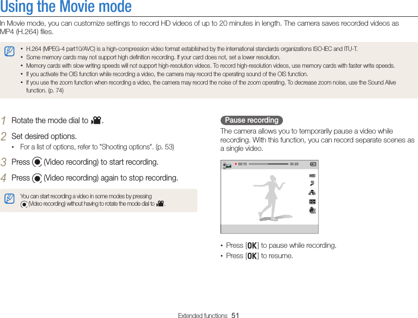 Extended functions  51Using the Movie modeIn Movie mode, you can customize settings to record HD videos of up to 20 minutes in length. The camera saves recorded videos as  MP4 (H.264) ﬁles. • H.264 (MPEG-4 part10/AVC) is a high-compression video format established by the international standards organizations ISO-IEC and ITU-T.• Some memory cards may not support high deﬁnition recording. If your card does not, set a lower resolution.• Memory cards with slow writing speeds will not support high-resolution videos. To record high-resolution videos, use memory cards with faster write speeds.• If you activate the OIS function while recording a video, the camera may record the operating sound of the OIS function.• If you use the zoom function when recording a video, the camera may record the noise of the zoom operating. To decrease zoom noise, use the Sound Alive function. (p. 74)Pause recordingThe camera allows you to temporarily pause a video while recording. With this function, you can record separate scenes as a single video.•  Press [o] to pause while recording.•  Press [o] to resume.1 Rotate the mode dial to v.2 Set desired options. • For a list of options, refer to &quot;Shooting options&quot;. (p. 53)3 Press   (Video recording) to start recording.4 Press   (Video recording) again to stop recording.You can start recording a video in some modes by pressing   (Video recording) without having to rotate the mode dial to v.