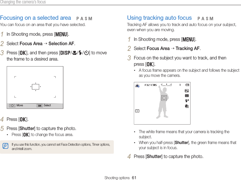 Shooting options  61Changing the camera’s focusUsing tracking auto focusTracking AF allows you to track and auto focus on your subject, even when you are moving.1 In Shooting mode, press [m].2 Select Focus Area  Tracking AF.3 Focus on the subject you want to track, and then  press [o].• A focus frame appears on the subject and follows the subject as you move the camera.• The white frame means that your camera is tracking the subject.• When you half-press [Shutter], the green frame means that your subject is in focus.4 Press [Shutter] to capture the photo.  pAhMFocusing on a selected areaYou can focus on an area that you have selected.1 In Shooting mode, press [m].2 Select Focus Area  Selection AF.3 Press [o], and then press [D/c/F/t] to move the frame to a desired area.Move Select4 Press [o].5 Press [Shutter] to capture the photo.• Press [o] to change the focus area.If you use this function, you cannot set Face Detection options, Timer options, and Intelli zoom.  pAhM