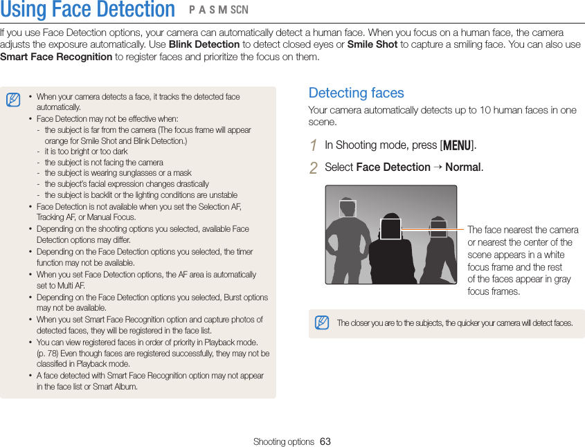 Shooting options  63Using Face DetectionIf you use Face Detection options, your camera can automatically detect a human face. When you focus on a human face, the camera adjusts the exposure automatically. Use Blink Detection to detect closed eyes or Smile Shot to capture a smiling face. You can also use Smart Face Recognition to register faces and prioritize the focus on them.  pAhMsDetecting facesYour camera automatically detects up to 10 human faces in one scene.1 In Shooting mode, press [m].2 Select Face Detection  Normal.The face nearest the camera or nearest the center of the scene appears in a white focus frame and the rest of the faces appear in gray focus frames.The closer you are to the subjects, the quicker your camera will detect faces.• When your camera detects a face, it tracks the detected face automatically. • Face Detection may not be effective when: - the subject is far from the camera (The focus frame will appear orange for Smile Shot and Blink Detection.) - it is too bright or too dark - the subject is not facing the camera - the subject is wearing sunglasses or a mask - the subject’s facial expression changes drastically - the subject is backlit or the lighting conditions are unstable• Face Detection is not available when you set the Selection AF, Tracking AF, or Manual Focus.• Depending on the shooting options you selected, available Face Detection options may differ.• Depending on the Face Detection options you selected, the timer function may not be available.• When you set Face Detection options, the AF area is automatically set to Multi AF.• Depending on the Face Detection options you selected, Burst options may not be available.• When you set Smart Face Recognition option and capture photos of detected faces, they will be registered in the face list.• You can view registered faces in order of priority in Playback mode.  (p. 78) Even though faces are registered successfully, they may not be classiﬁed in Playback mode.• A face detected with Smart Face Recognition option may not appear in the face list or Smart Album.