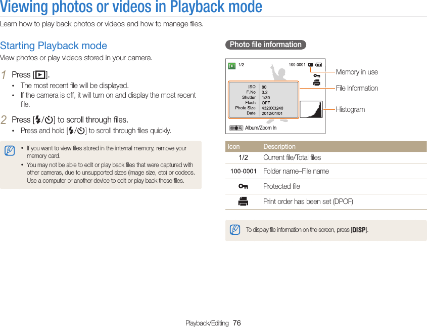 Playback/Editing  76Viewing photos or videos in Playback modeLearn how to play back photos or videos and how to manage ﬁles.Photo ﬁle informationFile InformationHistogramMemory in useAlbum/Zoom InIcon DescriptionCurrent ﬁle/Total ﬁlesFolder name–File nameProtected ﬁlePrint order has been set (DPOF)To display ﬁle information on the screen, press [D].Starting Playback modeView photos or play videos stored in your camera.1 Press [P].• The most recent ﬁle will be displayed.• If the camera is off, it will turn on and display the most recent ﬁle.2 Press [F/t] to scroll through ﬁles.• Press and hold [F/t] to scroll through ﬁles quickly.• If you want to view ﬁles stored in the internal memory, remove your memory card.• You may not be able to edit or play back ﬁles that were captured with other cameras, due to unsupported sizes (image size, etc) or codecs. Use a computer or another device to edit or play back these ﬁles.