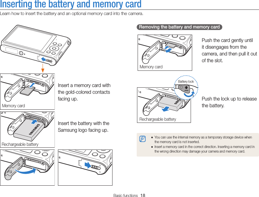 Basic functions  18Inserting the battery and memory cardLearn how to insert the battery and an optional memory card into the camera.  Removing the battery and memory card Push the card gently until it disengages from the camera, and then pull it out of the slot.Push the lock up to release the battery. ●You can use the internal memory as a temporary storage device when the memory card is not inserted. ●Insert a memory card in the correct direction. Inserting a memory card in the wrong direction may damage your camera and memory card.Memory cardRechargeable batteryBattery lockInsert a memory card with the gold-colored contacts facing up. Insert the battery with the Samsung logo facing up.Memory cardRechargeable battery