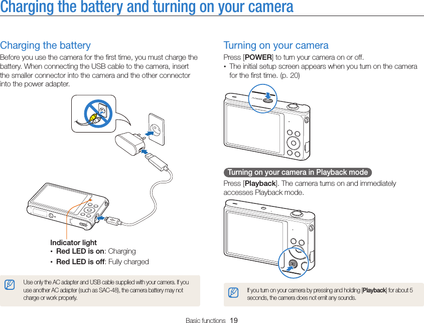 Basic functions  19Charging the battery and turning on your cameraTurning on your cameraPress [POWER] to turn your camera on or off.• The initial setup screen appears when you turn on the camera for the first time. (p. 20)  Turning on your camera in Playback mode Press [Playback]. The camera turns on and immediately accesses Playback mode.If you turn on your camera by pressing and holding [Playback] for about 5 seconds, the camera does not emit any sounds.Charging the batteryBefore you use the camera for the first time, you must charge the battery. When connecting the USB cable to the camera, insert the smaller connector into the camera and the other connector into the power adapter.Indicator light• Red LED is on: Charging• Red LED is off: Fully chargedUse only the AC adapter and USB cable supplied with your camera. If you use another AC adapter (such as SAC-48), the camera battery may not charge or work properly.