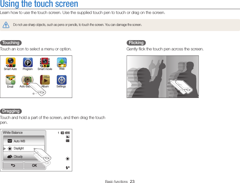 Basic functions  23Using the touch screenLearn how to use the touch screen. Use the supplied touch pen to touch or drag on the screen.Do not use sharp objects, such as pens or pencils, to touch the screen. You can damage the screen.  Flicking Gently flick the touch pen across the screen.  Touching Touch an icon to select a menu or option.Smart Auto WebProgramSettingsAlbumAuto BackupEmailSmart movie  Dragging Touch and hold a part of the screen, and then drag the touch pen.Auto WBDaylightCloudyWhite Balance