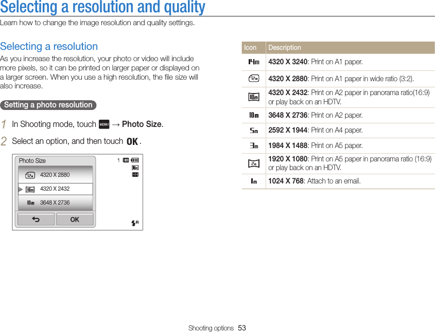 Shooting options  53Selecting a resolution and qualityLearn how to change the image resolution and quality settings.Icon Description4320 X 3240: Print on A1 paper.4320 X 2880: Print on A1 paper in wide ratio (3:2).4320 X 2432: Print on A2 paper in panorama ratio(16:9) or play back on an HDTV.3648 X 2736: Print on A2 paper.2592 X 1944: Print on A4 paper.1984 X 1488: Print on A5 paper.1920 X 1080: Print on A5 paper in panorama ratio (16:9) or play back on an HDTV.1024 X 768: Attach to an email.Selecting a resolutionAs you increase the resolution, your photo or video will include more pixels, so it can be printed on larger paper or displayed on a larger screen. When you use a high resolution, the file size will also increase.  Setting a photo resolution 1 In Shooting mode, touch   → Photo Size.2 Select an option, and then touch  .4320 X 28804320 X 24323648 X 2736Photo Size