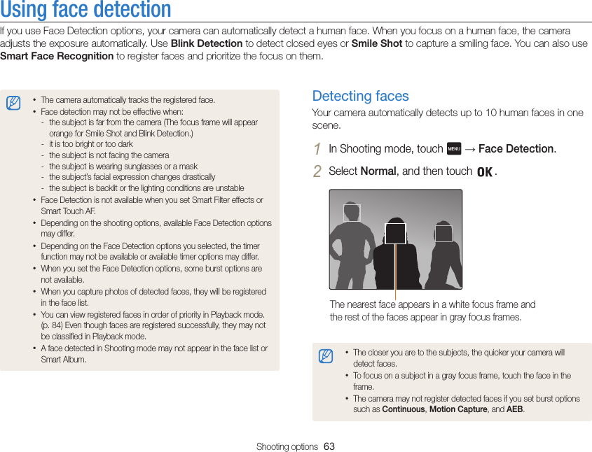 Shooting options  63Using face detectionIf you use Face Detection options, your camera can automatically detect a human face. When you focus on a human face, the camera adjusts the exposure automatically. Use Blink Detection to detect closed eyes or Smile Shot to capture a smiling face. You can also use Smart Face Recognition to register faces and prioritize the focus on them.Detecting facesYour camera automatically detects up to 10 human faces in one scene.1 In Shooting mode, touch   → Face Detection.2 Select Normal, and then touch  .The nearest face appears in a white focus frame and the rest of the faces appear in gray focus frames.•The closer you are to the subjects, the quicker your camera will detect faces.•To focus on a subject in a gray focus frame, touch the face in the frame.•The camera may not register detected faces if you set burst options such as Continuous, Motion Capture, and AEB.•The camera automatically tracks the registered face.•Face detection may not be effective when: - the subject is far from the camera (The focus frame will appear orange for Smile Shot and Blink Detection.) - it is too bright or too dark - the subject is not facing the camera - the subject is wearing sunglasses or a mask - the subject’s facial expression changes drastically - the subject is backlit or the lighting conditions are unstable•Face Detection is not available when you set Smart Filter effects or Smart Touch AF.•Depending on the shooting options, available Face Detection options may differ.•Depending on the Face Detection options you selected, the timer function may not be available or available timer options may differ.•When you set the Face Detection options, some burst options are not available.•When you capture photos of detected faces, they will be registered in the face list.•You can view registered faces in order of priority in Playback mode.  (p. 84) Even though faces are registered successfully, they may not be classified in Playback mode.•A face detected in Shooting mode may not appear in the face list or Smart Album.