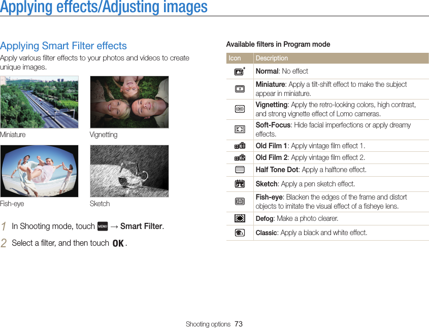 Shooting options  73Applying effects/Adjusting imagesAvailable filters in Program modeIcon DescriptionNormal: No effectMiniature: Apply a tilt-shift effect to make the subject appear in miniature.Vignetting: Apply the retro-looking colors, high contrast, and strong vignette effect of Lomo cameras.Soft-Focus: Hide facial imperfections or apply dreamy effects.Old Film 1: Apply vintage film effect 1.Old Film 2: Apply vintage film effect 2.Half Tone Dot: Apply a halftone effect.Sketch: Apply a pen sketch effect.Fish-eye: Blacken the edges of the frame and distort objects to imitate the visual effect of a fisheye lens.Defog: Make a photo clearer.Classic: Apply a black and white effect.Applying Smart Filter effectsApply various filter effects to your photos and videos to create unique images.Miniature VignettingFish-eye Sketch1 In Shooting mode, touch   → Smart Filter.2 Select a filter, and then touch  .