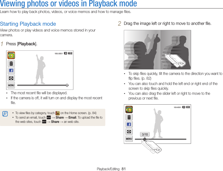 Playback/Editing  81Viewing photos or videos in Playback modeLearn how to play back photos, videos, or voice memos and how to manage files.2 Drag the image left or right to move to another file.•To skip files quickly, tilt the camera to the direction you want to flip files. (p. 82)•You can also touch and hold the left end or right end of the screen to skip files quickly.•You can also drag the slider left or right to move to the previous or next file.Starting Playback modeView photos or play videos and voice memos stored in your camera.1 Press [Playback].•The most recent file will be displayed.•If the camera is off, it will turn on and display the most recent file.•To view files by category, touch   on the Home screen. (p. 84)•To send an email, touch   → Share → Email. To upload the file to the web sites, touch   → Share → an web site.
