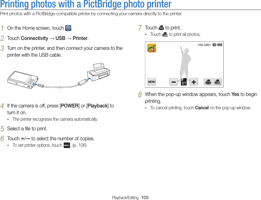 Playback/Editing  105Printing photos with a PictBridge photo printerPrint photos with a PictBridge-compatible printer by connecting your camera directly to the printer.7 Touch   to print.•Touch   to print all photos.8 When the pop-up window appears, touch Yes to begin printing.•To cancel printing, touch Cancel on the pop-up window.1 On the Home screen, touch  .2 Touch Connectivity → USB → Printer.3 Turn on the printer, and then connect your camera to the printer with the USB cable.4 If the camera is off, press [POWER] or [Playback] to turn it on.•The printer recognizes the camera automatically.5 Select a file to print.6 Touch  /  to select the number of copies.•To set printer options, touch  . (p. 106)