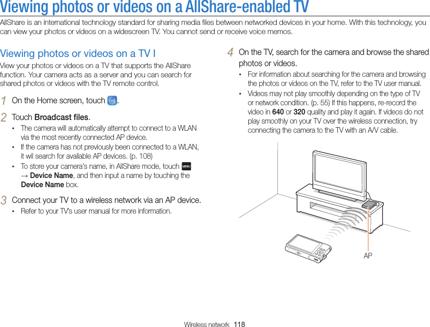Wireless network  118Viewing photos or videos on a AllShare-enabled TVAllShare is an international technology standard for sharing media files between networked devices in your home. With this technology, you can view your photos or videos on a widescreen TV. You cannot send or receive voice memos.4 On the TV, search for the camera and browse the shared photos or videos.•For information about searching for the camera and browsing the photos or videos on the TV, refer to the TV user manual.•Videos may not play smoothly depending on the type of TV or network condition. (p. 55) If this happens, re-record the video in 640 or 320 quality and play it again. If videos do not play smoothly on your TV over the wireless connection, try connecting the camera to the TV with an A/V cable.APViewing photos or videos on a TV IView your photos or videos on a TV that supports the AllShare function. Your camera acts as a server and you can search for shared photos or videos with the TV remote control.1 On the Home screen, touch  .2 Touch Broadcast files.•The camera will automatically attempt to connect to a WLAN via the most recently connected AP device. •If the camera has not previously been connected to a WLAN, it wil search for available AP devices. (p. 108)•To store your camera&apos;s name, in AllShare mode, touch   → Device Name, and then input a name by touching the Device Name box.3 Connect your TV to a wireless network via an AP device.•Refer to your TV’s user manual for more information.