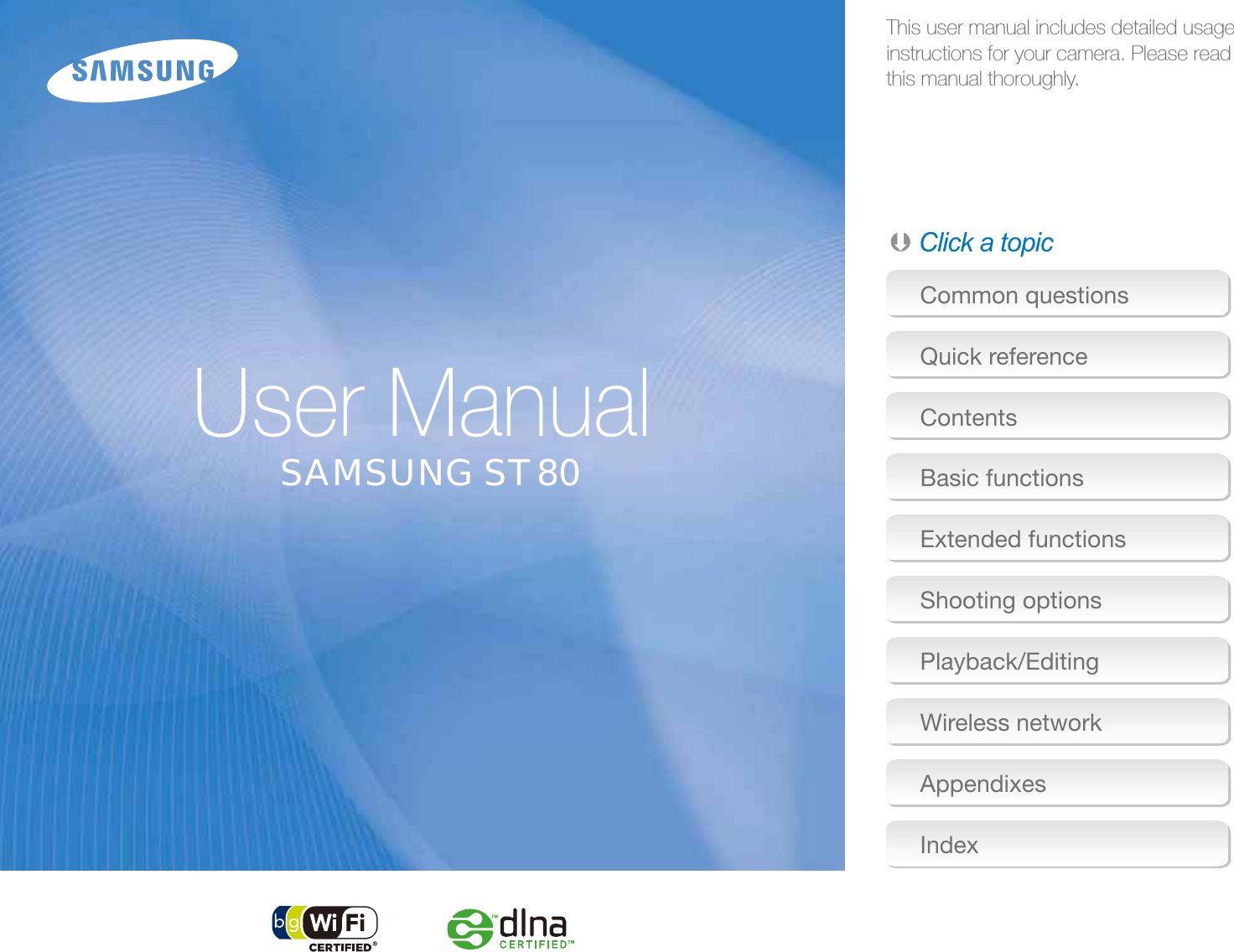 This user manual includes detailed usage instructions for your camera. Please read  this manual thoroughly.Ä Click a topicUser ManualCommon questionsQuick referenceContentsBasic functionsExtended functionsShooting optionsPlayback/EditingWireless networkAppendixesIndexSAMSUNG ST80
