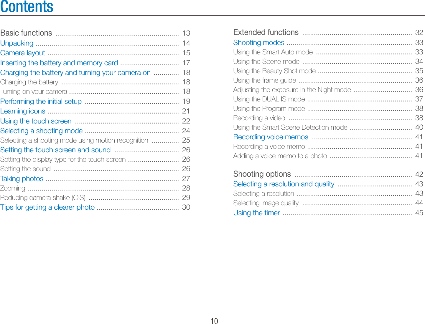   10ContentsExtended functions  ........................................................  32Shooting modes  ................................................................  33Using the Smart Auto mode  .................................................  33Using the Scene mode  ........................................................  34Using the Beauty Shot mode  ................................................  35Using the frame guide  ..........................................................  36Adjusting the exposure in the Night mode  ..............................  36Using the DUAL IS mode  .....................................................  37Using the Program mode  .....................................................  38Recording a video  ...............................................................  38Using the Smart Scene Detection mode ................................  40Recording voice memos  ...................................................  41Recording a voice memo  .....................................................  41Adding a voice memo to a photo  ..........................................  41Shooting options  ............................................................  42Selecting a resolution and quality  ......................................  43Selecting a resolution  ...........................................................  43Selecting image quality  ........................................................  44Using the timer  ..................................................................  45Basic functions  ...............................................................  13Unpacking  .........................................................................  14Camera layout  ...................................................................  15Inserting the battery and memory card  ..............................  17Charging the battery and turning your camera on  .............  18Charging the battery  ............................................................  18Turning on your camera ........................................................  18Performing the initial setup  ................................................  19Learning icons  ...................................................................  21Using the touch screen  .....................................................  22Selecting a shooting mode  ................................................  24Selecting a shooting mode using motion recognition  ..............  25Setting the touch screen and sound  .................................  26Setting the display type for the touch screen  ..........................  26Setting the sound  ................................................................  26Taking photos  ....................................................................  27Zooming  .............................................................................  28Reducing camera shake (OIS)  ..............................................  29Tips for getting a clearer photo ..........................................  30