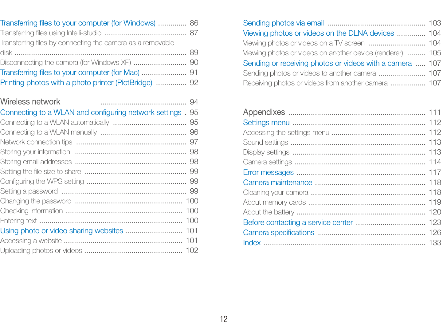    12Sending photos via email  ................................................  103Viewing photos or videos on the DLNA devices  ..............  104Viewing photos or videos on a TV screen  ............................  104Viewing photos or videos on another device (renderer)  .........  105Sending or receiving photos or videos with a camera  .....  107Sending photos or videos to another camera  .......................  107Receiving photos or videos from another camera  .................  107Appendixes  ...................................................................  111Settings menu  .................................................................  112Accessing the settings menu ..............................................  112Sound settings  ..................................................................  113Display settings  .................................................................  113Camera settings  ................................................................  114Error messages  ...............................................................  117Camera maintenance  ......................................................  118Cleaning your camera  ........................................................  118About memory cards  .........................................................  119About the battery  ...............................................................  120Before contacting a service center  ..................................  123Camera speciﬁcations  .....................................................  126Index  ...............................................................................  133Transferring ﬁles to your computer (for Windows)  ..............  86Transferring ﬁles using Intelli-studio  ........................................  87Transferring ﬁles by connecting the camera as a removable  disk  ....................................................................................  89Disconnecting the camera (for Windows XP)  ..........................  90Transferring ﬁles to your computer (for Mac)  ......................  91Printing photos with a photo printer (PictBridge)  ...............  92Wireless network ..........................................  94Connecting to a WLAN and conﬁguring network settings  .  95Connecting to a WLAN automatically  ....................................  95Connecting to a WLAN manually  ..........................................  96Network connection tips  ......................................................  97Storing your information  .......................................................  98Storing email addresses  .......................................................  98Setting the ﬁle size to share  ..................................................  99Conﬁguring the WPS setting  .................................................  99Setting a password  .............................................................  99Changing the password  .....................................................  100Checking information  .........................................................  100Entering text  ......................................................................  100Using photo or video sharing websites  ............................  101Accessing a website ..........................................................  101Uploading photos or videos  ................................................  102Contents