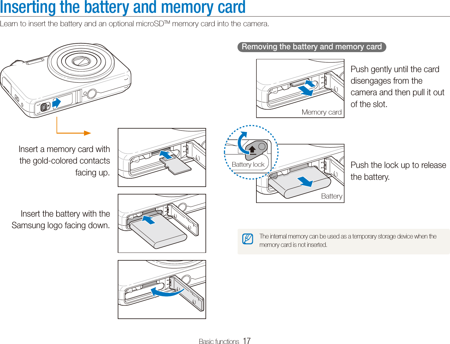 Basic functions  17Inserting the battery and memory cardLearn to insert the battery and an optional microSDTM memory card into the camera.  Removing the battery and memory card  Push gently until the card disengages from the camera and then pull it out of the slot.Push the lock up to release the battery.The internal memory can be used as a temporary storage device when the memory card is not inserted.Memory cardBatteryBattery lockInsert a memory card with the gold-colored contacts facing up.Insert the battery with the Samsung logo facing down.