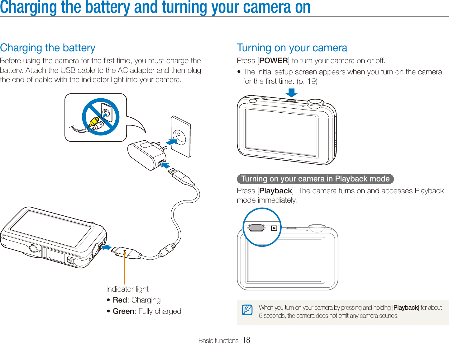 Basic functions  18Charging the battery and turning your camera onTurning on your cameraPress [POWER] to turn your camera on or off.The initial setup screen appears when you turn on the camera tfor the ﬁrst time. (p. 19)  Turning on your camera in Playback mode  Press [Playback]. The camera turns on and accesses Playback mode immediately.When you turn on your camera by pressing and holding [Playback] for about 5 seconds, the camera does not emit any camera sounds.Charging the batteryBefore using the camera for the ﬁrst time, you must charge the battery. Attach the USB cable to the AC adapter and then plug the end of cable with the indicator light into your camera.Indicator lightRedt : ChargingGreent : Fully charged