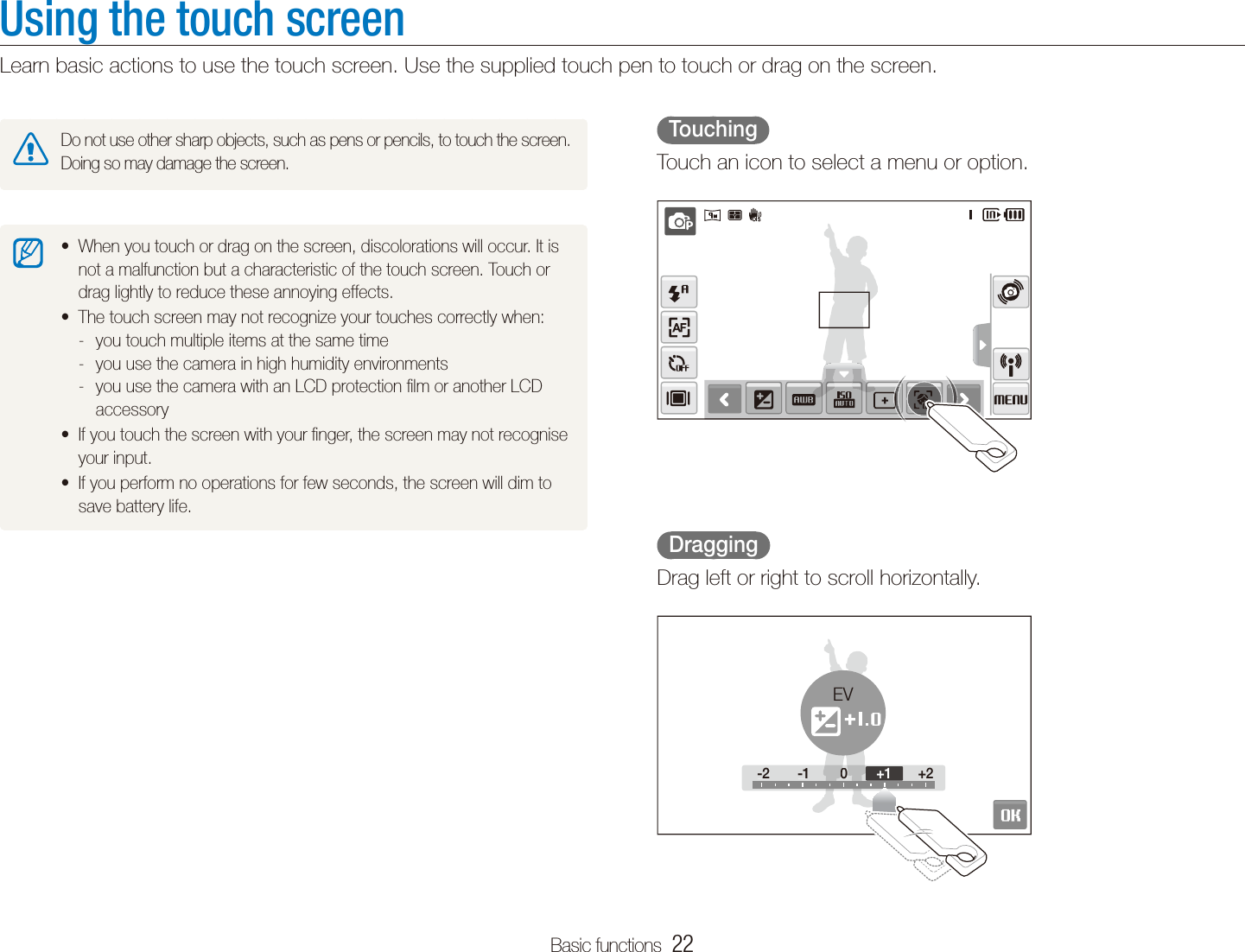 Basic functions  22Using the touch screenLearn basic actions to use the touch screen. Use the supplied touch pen to touch or drag on the screen.  Touching  Touch an icon to select a menu or option.  Dragging  Drag left or right to scroll horizontally.-2 -1 0 +2-2 -100+2+1EVDo not use other sharp objects, such as pens or pencils, to touch the screen. Doing so may damage the screen.When you touch or drag on the screen, discolorations will occur. It is tnot a malfunction but a characteristic of the touch screen. Touch or drag lightly to reduce these annoying effects.The touch screen may not recognize your touches correctly when:tyou touch multiple items at the same time -you use the camera in high humidity environments -you use the camera with an LCD protection ﬁlm or another LCD  -accessoryIf you touch the screen with your ﬁnger, the screen may not recognise tyour input.If you perform no operations for few seconds, the screen will dim to tsave battery life.