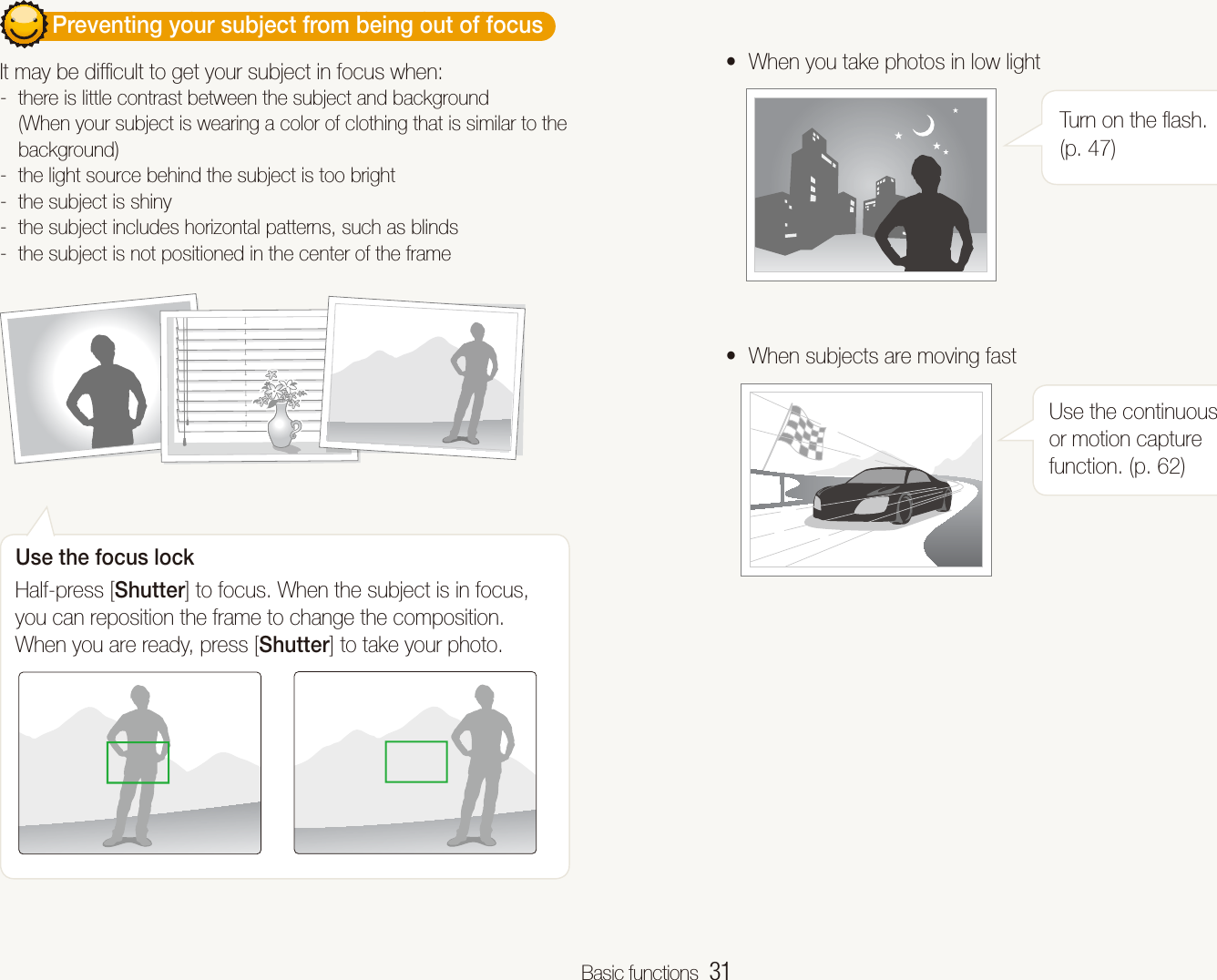 Basic functions  31        Preventing your subject from being out of focus  It may be difﬁcult to get your subject in focus when: there is little contrast between the subject and background  -(When your subject is wearing a color of clothing that is similar to the background)the light source behind the subject is too bright -the subject is shiny -the subject includes horizontal patterns, such as blinds -the subject is not positioned in the center of the frame -Use the focus lockHalf-press [Shutter] to focus. When the subject is in focus, you can reposition the frame to change the composition. When you are ready, press [Shutter] to take your photo.When you take photos in low lighttTurn on the ﬂash. (p. 47)When subjects are moving fasttUse the continuous or motion capture function. (p. 62)