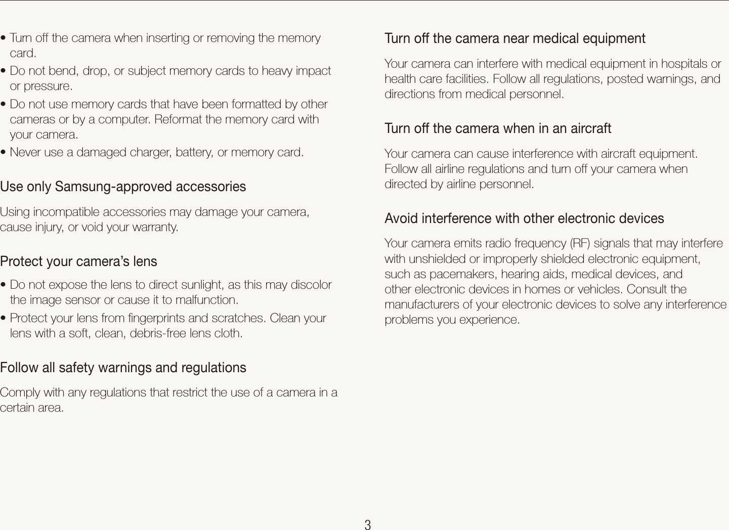    3Health and safety informationTurn off the camera near medical equipmentYour camera can interfere with medical equipment in hospitals or health care facilities. Follow all regulations, posted warnings, and directions from medical personnel.Turn off the camera when in an aircraftYour camera can cause interference with aircraft equipment. Follow all airline regulations and turn off your camera when directed by airline personnel.Avoid interference with other electronic devicesYour camera emits radio frequency (RF) signals that may interfere with unshielded or improperly shielded electronic equipment, such as pacemakers, hearing aids, medical devices, and other electronic devices in homes or vehicles. Consult the manufacturers of your electronic devices to solve any interference problems you experience.Turn off the camera when inserting or removing the memory tcard.Do not bend, drop, or subject memory cards to heavy impact tor pressure.Do not use memory cards that have been formatted by other tcameras or by a computer. Reformat the memory card with your camera.Never use a damaged charger, battery, or memory card.tUse only Samsung-approved accessoriesUsing incompatible accessories may damage your camera, cause injury, or void your warranty.Protect your camera’s lensDo not expose the lens to direct sunlight, as this may discolor tthe image sensor or cause it to malfunction.Protect your lens from ﬁngerprints and scratches. Clean your tlens with a soft, clean, debris-free lens cloth.Follow all safety warnings and regulationsComply with any regulations that restrict the use of a camera in a certain area.