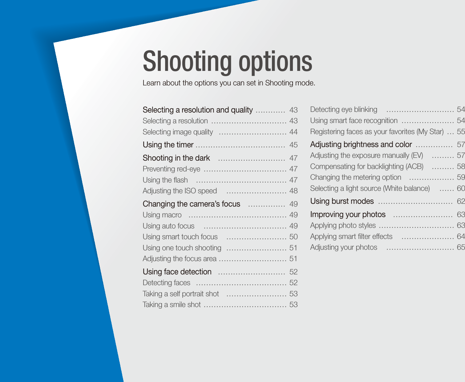 Selecting a resolution and quality  …………  43Selecting a resolution  ………………………… 43Selecting image quality   ……………………… 44Using the timer ………………………………  45Shooting in the dark   ………………………  47Preventing red-eye  …………………………… 47Using the ﬂash   ……………………………… 47Adjusting the ISO speed   …………………… 48Changing the camera’s focus   ……………  49Using macro   ………………………………… 49Using auto focus   …………………………… 49Using smart touch focus   …………………… 50Using one touch shooting  …………………… 51Adjusting the focus area  ……………………… 51Using face detection   ………………………  52Detecting faces   ……………………………… 52Taking a self portrait shot   …………………… 53Taking a smile shot  …………………………… 53Detecting eye blinking   ……………………… 54Using smart face recognition  ………………… 54Registering faces as your favorites (My Star)  … 55Adjusting brightness and color  ……………  57Adjusting the exposure manually (EV)   ……… 57Compensating for backlighting (ACB)   ……… 58Changing the metering option   ……………… 59Selecting a light source (White balance)   …… 60Using burst modes  …………………………  62Improving your photos   ……………………  63Applying photo styles  ………………………… 63Applying smart ﬁlter effects   ………………… 64Adjusting your photos   ……………………… 65Shooting optionsLearn about the options you can set in Shooting mode.