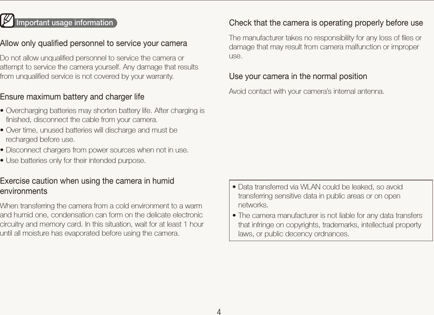    4Check that the camera is operating properly before useThe manufacturer takes no responsibility for any loss of ﬁles or damage that may result from camera malfunction or improper use.Use your camera in the normal positionAvoid contact with your camera’s internal antenna.Data transferred via WLAN could be leaked, so avoid ttransferring sensitive data in public areas or on open networks. The camera manufacturer is not liable for any data transfers tthat infringe on copyrights, trademarks, intellectual property laws, or public decency ordnances.        Important usage information  Allow only qualiﬁed personnel to service your cameraDo not allow unqualiﬁed personnel to service the camera or attempt to service the camera yourself. Any damage that results from unqualiﬁed service is not covered by your warranty.Ensure maximum battery and charger lifeOvercharging batteries may shorten battery life. After charging is tﬁnished, disconnect the cable from your camera.Over time, unused batteries will discharge and must be trecharged before use.Disconnect chargers from power sources when not in use.tUse batteries only for their intended purpose.tExercise caution when using the camera in humid environmentsWhen transferring the camera from a cold environment to a warm and humid one, condensation can form on the delicate electronic circuitry and memory card. In this situation, wait for at least 1 hour until all moisture has evaporated before using the camera.Health and safety information