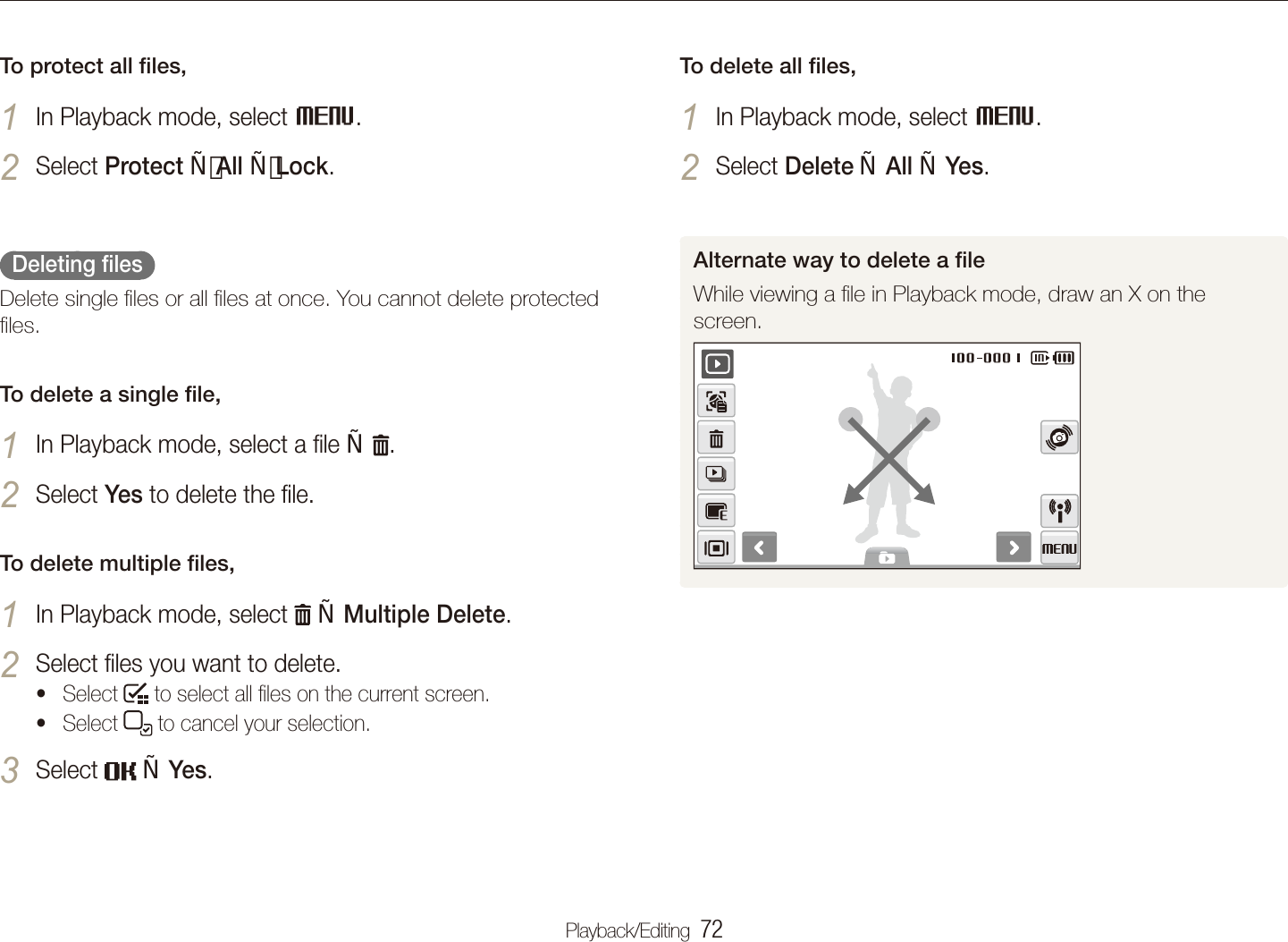 Playback/Editing  72Playing backTo delete all ﬁles,In Playback mode, select 1 M.Select 2 Delete  All  Yes.Alternate way to delete a ﬁleWhile viewing a ﬁle in Playback mode, draw an X on the screen. To protect all ﬁles,In Playback mode, select 1 M.Select 2 Protect All Lock.  Deleting ﬁles  Delete single ﬁles or all ﬁles at once. You cannot delete protected ﬁles.To delete a single ﬁle,In Playback mode, select a ﬁle 1   .Select 2 Yes to delete the ﬁle.To delete multiple ﬁles,In Playback mode, select 1   Multiple Delete.Select ﬁles you want to delete. 2 Select t  to select all ﬁles on the current screen.Select t  to cancel your selection.Select 3   Yes.