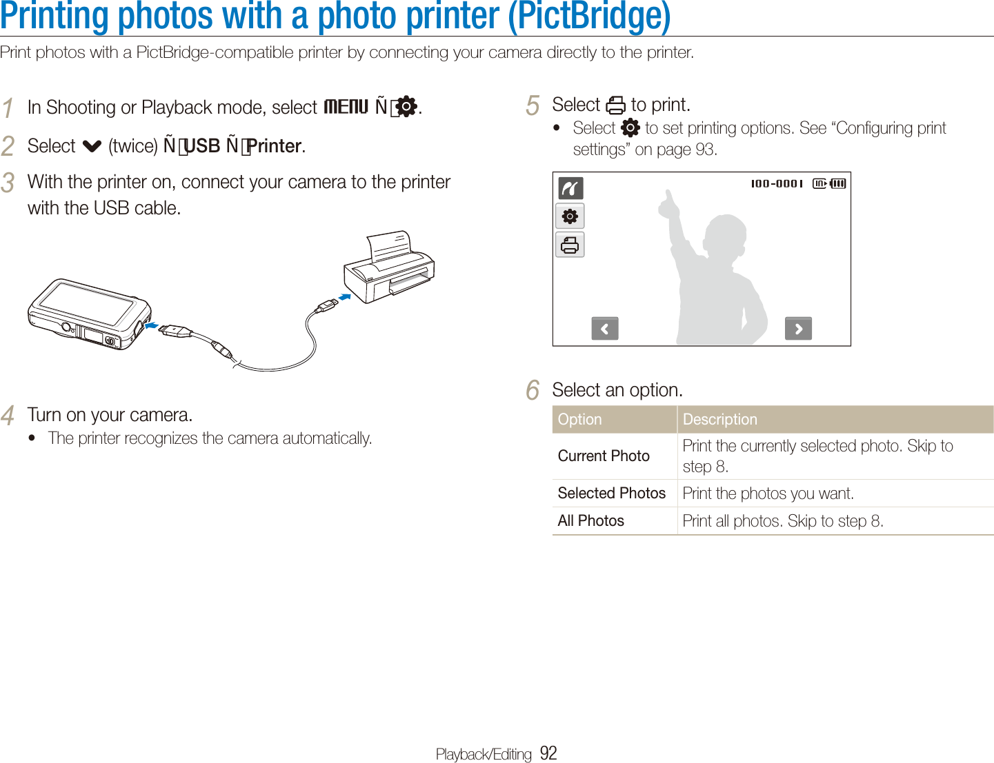 Playback/Editing  92Printing photos with a photo printer (PictBridge)Print photos with a PictBridge-compatible printer by connecting your camera directly to the printer.Select 5  to print.Select t  to set printing options. See “Conﬁguring print settings” on page 93.Select an option.6 Option DescriptionCurrent Photo Print the currently selected photo. Skip to step 8.Selected Photos Print the photos you want.All Photos Print all photos. Skip to step 8.In Shooting or Playback mode, select 1 M  .Select 2 . (twice) USB Printer.With the printer on, connect your camera to the printer 3 with the USB cable.Turn on your camera.4 The printer recognizes the camera automatically.t