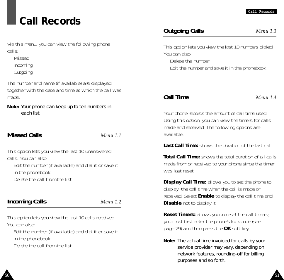 51CCaallll  RReeccoorrddss50Call RecordsVia this menu, you can view the following phonecalls:•  Missed•  Incoming•  OutgoingThe number and name (if available) are displayed,together with the date and time at which the call wasmade.Note:  Your phone can keep up to ten numbers ineach list.Missed Calls Menu 1.1This option lets you view the last 10 unansweredcalls. You can also:•  Edit the number (if available) and dial it or save itin the phonebook•  Delete the call from the listIncoming Calls Menu 1.2This option lets you view the last 10 calls received.You can also:•  Edit the number (if available) and dial it or save itin the phonebook•  Delete the call from the listOutgoing Calls Menu 1.3This option lets you view the last 10 numbers dialed.You can also:•  Delete the number •  Edit the number and save it in the phonebookCall Time Menu 1.4Your phone records the amount of call time used.Using this option, you can view the timers for callsmade and received. The following options areavailable.Last Call Time: shows the duration of the last call.Total Call Time: shows the total duration of all callsmade from or received to your phone since the timerwas last reset.Display Call Time: allows you to set the phone todisplay  the call time when the call is made orreceived. Select Enable to display the call time andDisable not to display it. Reset Timers: allows you to reset the call timers;you must first enter the phone’s lock code (seepage 79) and then press the OK soft key.Note:  The actual time invoiced for calls by yourservice provider may vary, depending onnetwork features, rounding-off for billingpurposes and so forth.
