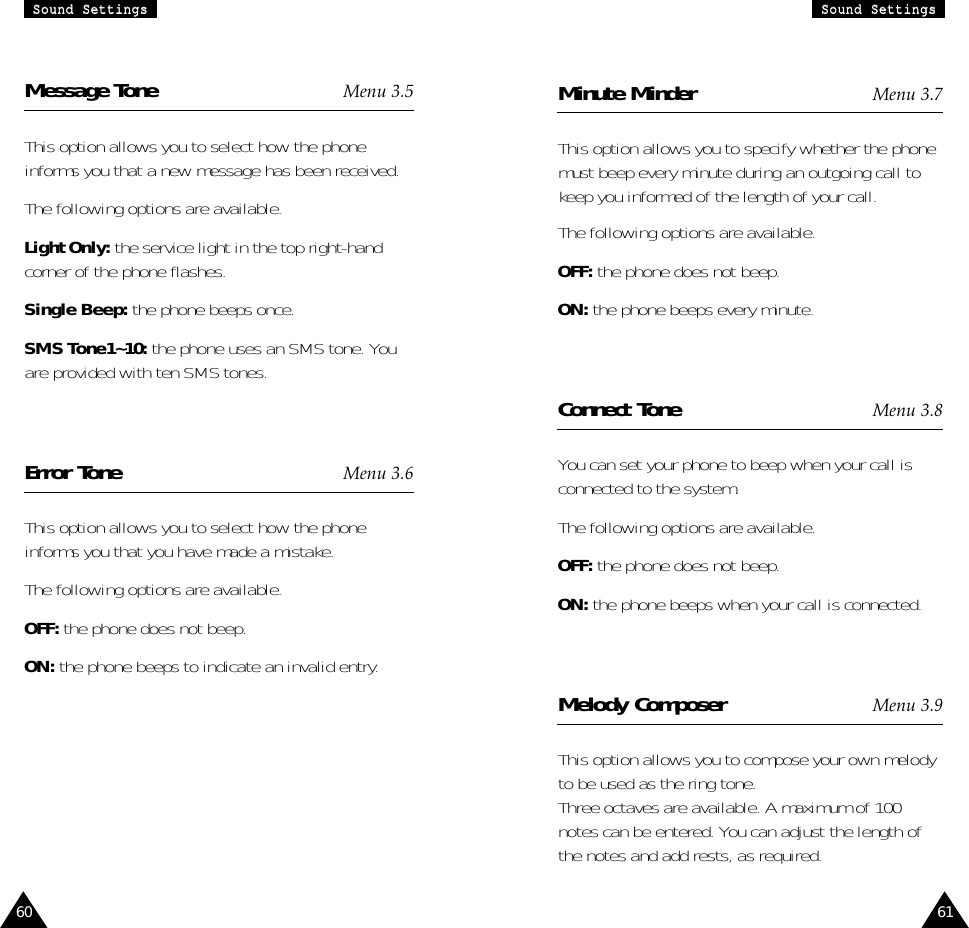 61SSoouunndd  SSeettttiinnggssSSoouunndd  SSeettttiinnggss60Minute Minder Menu 3.7This option allows you to specify whether the phonemust beep every minute during an outgoing call tokeep you informed of the length of your call.The following options are available.OFF: the phone does not beep.ON: the phone beeps every minute.Connect Tone Menu 3.8You can set your phone to beep when your call isconnected to the system.The following options are available.OFF: the phone does not beep.ON: the phone beeps when your call is connected.Melody Composer Menu 3.9This option allows you to compose your own melodyto be used as the ring tone.Three octaves are available. A maximum of 100notes can be entered. You can adjust the length ofthe notes and add rests, as required.Message Tone Menu 3.5This option allows you to select how the phoneinforms you that a new message has been received.The following options are available.Light Only: the service light in the top right-handcorner of the phone flashes.Single Beep: the phone beeps once.SMS Tone1~10: the phone uses an SMS tone. Youare provided with ten SMS tones.Error Tone Menu 3.6This option allows you to select how the phoneinforms you that you have made a mistake. The following options are available.OFF: the phone does not beep.ON: the phone beeps to indicate an invalid entry.