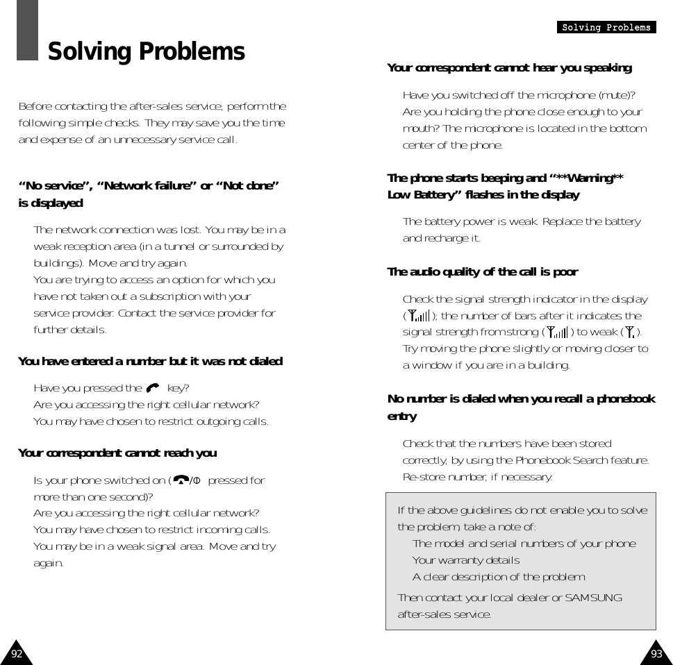 93SSoollvviinngg  PPrroobblleemmssYour correspondent cannot hear you speaking•  Have you switched off the microphone (mute)?•  Are you holding the phone close enough to yourmouth? The microphone is located in the bottomcenter of the phone.The phone starts beeping and “**Warning** Low Battery” flashes in the display•  The battery power is weak. Replace the batteryand recharge it.The audio quality of the call is poor•  Check the signal strength indicator in the display( ); the number of bars after it indicates thesignal strength from strong ( ) to weak ( ).•  Try moving the phone slightly or moving closer toa window if you are in a building.No number is dialed when you recall a phonebookentry•  Check that the numbers have been storedcorrectly, by using the Phonebook Search feature.•  Re-store number, if necessary.If the above guidelines do not enable you to solvethe problem, take a note of:•  The model and serial numbers of your phone•  Your warranty details•  A clear description of the problemThen contact your local dealer or SAMSUNG after-sales service.92Solving ProblemsBefore contacting the after-sales service, perform thefollowing simple checks. They may save you the timeand expense of an unnecessary service call.“No service”, “Network failure” or “Not done”is displayed•  The network connection was lost. You may be in aweak reception area (in a tunnel or surrounded bybuildings). Move and try again.•  You are trying to access an option for which youhave not taken out a subscription with yourservice provider. Contact the service provider forfurther details.You have entered a number but it was not dialed•  Have you pressed the  key?•  Are you accessing the right cellular network?•  You may have chosen to restrict outgoing calls.Your correspondent cannot reach you•  Is your phone switched on ( pressed formore than one second)?•  Are you accessing the right cellular network?•  You may have chosen to restrict incoming calls.•  You may be in a weak signal area. Move and tryagain.