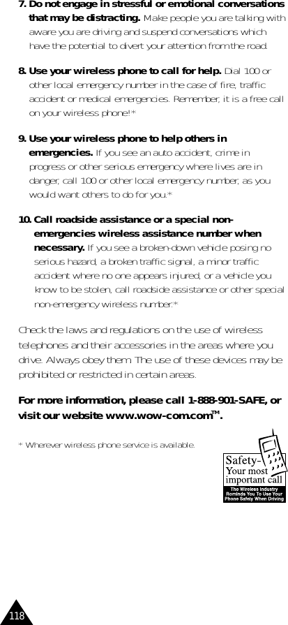 1187. Do not engage in stressful or emotional conversationsthat may be distracting. Make people you are talking withaware you are driving and suspend conversations whichhave the potential to divert your attention from the road.8. Use your wireless phone to call for help. Dial 100 orother local emergency number in the case of fire, trafficaccident or medical emergencies. Remember, it is a free callon your wireless phone!*9. Use your wireless phone to help others inemergencies. If you see an auto accident, crime inprogress or other serious emergency where lives are indanger, call 100 or other local emergency number, as youwould want others to do for you.*10. Call roadside assistance or a special non-emergencies wireless assistance number whennecessary. If you see a broken-down vehicle posing noserious hazard, a broken traffic signal, a minor trafficaccident where no one appears injured, or a vehicle youknow to be stolen, call roadside assistance or other specialnon-emergency wireless number.*Check the laws and regulations on the use of wirelesstelephones and their accessories in the areas where youdrive. Always obey them. The use of these devices may beprohibited or restricted in certain areas.For more information, please call 1-888-901-SAFE, orvisit our website www.wow-com.comTM.* Wherever wireless phone service is available.