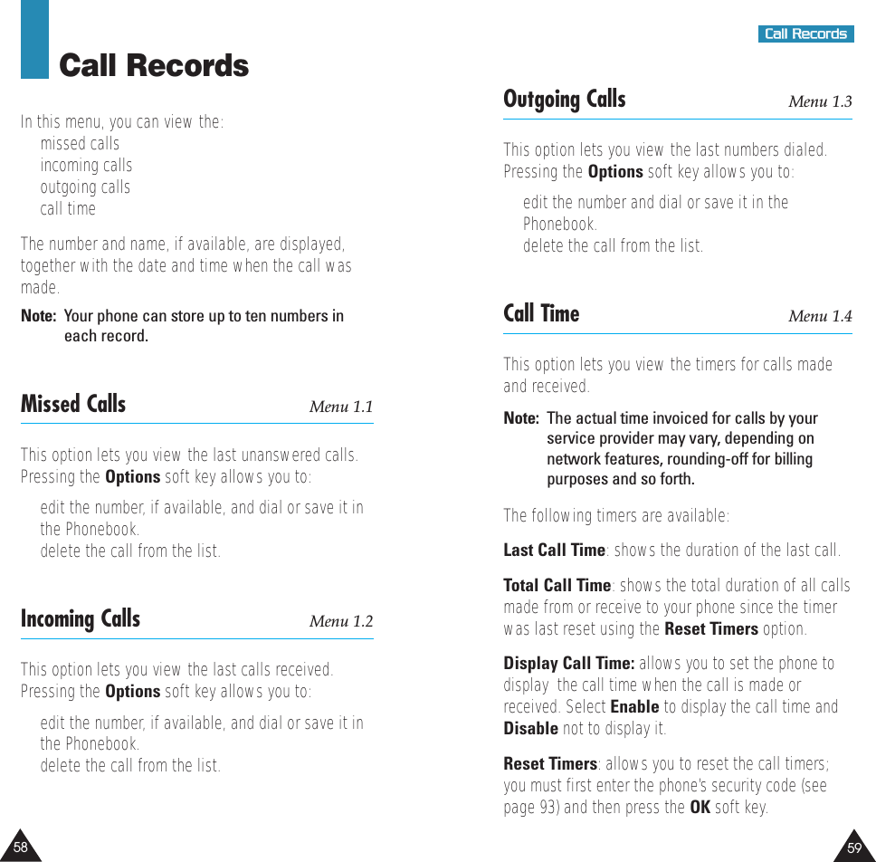 5958CCaallll  RReeccoorrddssCall RecordsIn this menu, you can view the:•  missed calls•  incoming calls•  outgoing calls•  call timeThe number and name, if available, are displayed,together with the date and time when the call wasmade.Note:  Your phone can store up to ten numbers ineach record.Missed Calls Menu 1.1This option lets you view the last unanswered calls.Pressing the Options soft key allows you to:•  edit the number, if available, and dial or save it inthe Phonebook.•  delete the call from the list.Incoming Calls Menu 1.2This option lets you view the last calls received.Pressing the Options soft key allows you to:•  edit the number, if available, and dial or save it inthe Phonebook.•  delete the call from the list.Outgoing Calls Menu 1.3This option lets you view the last numbers dialed.Pressing the Options soft key allows you to:•  edit the number and dial or save it in thePhonebook.•  delete the call from the list.Call Time Menu 1.4This option lets you view the timers for calls madeand received. Note:  The actual time invoiced for calls by yourservice provider may vary, depending onnetwork features, rounding-off for billingpurposes and so forth.The following timers are available:Last Call Time: shows the duration of the last call.Total Call Time: shows the total duration of all callsmade from or receive to your phone since the timerwas last reset using the Reset Timers option.Display Call Time: allows you to set the phone todisplay  the call time when the call is made orreceived. Select Enable to display the call time andDisable not to display it.Reset Timers: allows you to reset the call timers;you must first enter the phone’s security code (seepage 93) and then press the OK soft key.