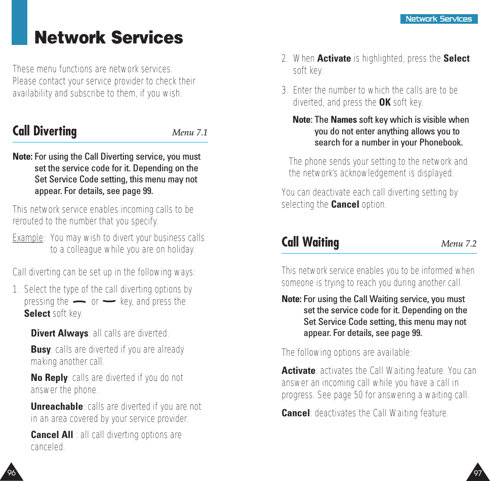 97NNeettwwoorrkk  SSeerrvviicceess96Network ServicesThese menu functions are network services.Please contact your service provider to check theiravailability and subscribe to them, if you wish.Call Diverting Menu 7.1Note: For using the Call Diverting service, you mustset the service code for it. Depending on theSet Service Code setting, this menu may notappear. For details, see page 99.This network service enables incoming calls to bererouted to the number that you specify.Example:  You may wish to divert your business callsto a colleague while you are on holiday.Call diverting can be set up in the following ways:1.  Select the type of the call diverting options bypressing the  or  key, and press theSelect soft key.• Divert Always: all calls are diverted.• Busy: calls are diverted if you are alreadymaking another call.• No Reply: calls are diverted if you do notanswer the phone.• Unreachable: calls are diverted if you are notin an area covered by your service provider.• Cancel All : all call diverting options arecanceled.2.  When Activate is highlighted, press the Selectsoft key.3.  Enter the number to which the calls are to bediverted, and press the OK soft key.Note: The Names soft key which is visible whenyou do not enter anything allows you tosearch for a number in your Phonebook.The phone sends your setting to the network andthe network’s acknowledgement is displayed.You can deactivate each call diverting setting byselecting the Cancel option.Call Waiting Menu 7.2This network service enables you to be informed whensomeone is trying to reach you during another call.Note: For using the Call Waiting service, you mustset the service code for it. Depending on theSet Service Code setting, this menu may notappear. For details, see page 99.The following options are available:Activate: activates the Call Waiting feature. You cananswer an incoming call while you have a call inprogress. See page 50 for answering a waiting call.Cancel: deactivates the Call Waiting feature.