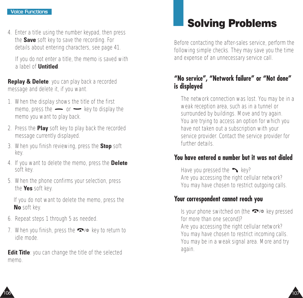 107106VVooiiccee  FFuunnccttiioonnss4.  Enter a title using the number keypad, then pressthe Save soft key to save the recording. Fordetails about entering characters, see page 41.If you do not enter a title, the memo is saved witha label of Untitled. Replay &amp; Delete: you can play back a recordedmessage and delete it, if you want. 1.  When the display shows the title of the firstmemo, press the  or  key to display thememo you want to play back.2.  Press the Play soft key to play back the recordedmessage currently displayed. 3.  When you finish reviewing, press the Stop softkey.4.  If you want to delete the memo, press the Deletesoft key.5.  When the phone confirms your selection, pressthe Yes soft key. If you do not want to delete the memo, press theNo soft key.6.  Repeat steps 1 through 5 as needed.7.  When you finish, press the  key to return toidle mode.Edit Title: you can change the title of the selectedmemo.Solving ProblemsBefore contacting the after-sales service, perform thefollowing simple checks. They may save you the timeand expense of an unnecessary service call.“No service”, “Network failure” or “Not done”is displayed•  The network connection was lost. You may be in aweak reception area, such as in a tunnel orsurrounded by buildings. Move and try again.•  You are trying to access an option for which youhave not taken out a subscription with yourservice provider. Contact the service provider forfurther details.You have entered a number but it was not dialed•  Have you pressed the  key?•  Are you accessing the right cellular network?•  You may have chosen to restrict outgoing calls.Your correspondent cannot reach you•  Is your phone switched on (the  key pressedfor more than one second)?•  Are you accessing the right cellular network?•  You may have chosen to restrict incoming calls.•  You may be in a weak signal area. More and tryagain.