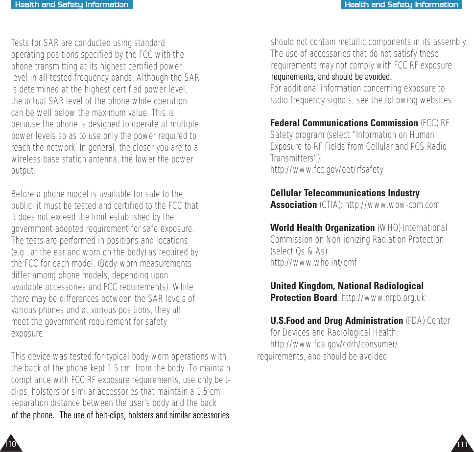 HHeeaalltthh  aanndd  SSaaffeettyy  IInnffoorrmmaattiioonnHHeeaalltthh  aanndd  SSaaffeettyy  IInnffoorrmmaattiioonn111110should not contain metallic components in its assembly.The use of accessories that do not satisfy these  requirements may not comply with FCC RF exposure  For additional information concerning exposure toradio frequency signals, see the following websites:Federal Communications Commission (FCC) RFSafety program (select “Information on HumanExposure to RF Fields from Cellular and PCS RadioTransmitters”):http://www.fcc.gov/oet/rfsafetyCellular Telecommunications IndustryAssociation (CTIA): http://www.wow-com.comWorld Health Organization (WHO) InternationalCommission on Non-ionizing Radiation Protection(select Qs &amp; As):http://www.who.int/emfUnited Kingdom, National RadiologicalProtection Board: http://www.nrpb.org.ukU.S.Food and Drug Administration (FDA) Centerfor Devices and Radiological Health:http://www.fda.gov/cdrh/consumer/Tests for SAR are conducted using standardoperating positions specified by the FCC with thephone transmitting at its highest certified powerlevel in all tested frequency bands. Although the SARis determined at the highest certified power level,the actual SAR level of the phone while operationcan be well below the maximum value. This isbecause the phone is designed to operate at multiplepower levels so as to use only the power required toreach the network. In general, the closer you are to awireless base station antenna, the lower the poweroutput. Before a phone model is available for sale to thepublic, it must be tested and certified to the FCC thatit does not exceed the limit established by thegovernment-adopted requirement for safe exposure.The tests are performed in positions and locations(e.g., at the ear and worn on the body) as required bythe FCC for each model. (Body-worn measurementsdiffer among phone models, depending uponavailable accessories and FCC requirements). Whilethere may be differences between the SAR levels ofvarious phones and at various positions, they allmeet the government requirement for safetyexposure.This device was tested for typical body-worn operations with             requirements, and should be avoided.the back of the phone kept 1.5 cm. from the body. To maintaincompliance with FCC RF exposure requirements, use only belt-clips, holsters or similar accessories that maintain a 1.5 cm. separation distance between the user&apos;s body and the back requirements, and should be avoided. of the phone.  The use of belt-clips, holsters and similar accessories