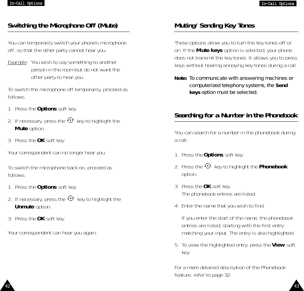 42 43IInn--CCaallll  OOppttiioonnssIInn--CCaallll  OOppttiioonnssSwitching the Microphone Off (Mute)You can temporarily switch your phone’s microphoneoff, so that the other party cannot hear you.Example:  You wish to say something to anotherperson in the room but do not want theother party to hear you.To switch the microphone off temporarily, proceed asfollows.1. Press the Options soft key.2.  If necessary, press the  key to highlight theMute option.3. Press the OK soft key.Your correspondent can no longer hear you.To switch the microphone back on, proceed asfollows.1. Press the Options soft key.2.  If necessary, press the  key to highlight theUnmute option.3. Press the OK soft key.Your correspondent can hear you again.Muting/Sending Key TonesThese options allow you to turn the key tones off oron. If the Mute keys option is selected, your phonedoes not transmit the key tones. It allows you to presskeys without hearing annoying key tones during a call.Note: To communicate with answering machines orcomputerized telephony systems, the Sendkeys option must be selected.Searching for a Number in the PhonebookYou can search for a number in the phonebook duringa call.1.  Press the Options soft key.2.  Press the  key to highlight the Phonebookoption.3.  Press the OK soft key.The phonebook entries are listed.4.  Enter the name that you wish to find.If you enter the start of the name, the phonebookentries are listed, starting with the first entrymatching your input. The entry is also highlighted.5.  To view the highlighted entry, press the View softkey.For a more detailed description of the Phonebookfeature, refer to page 32.