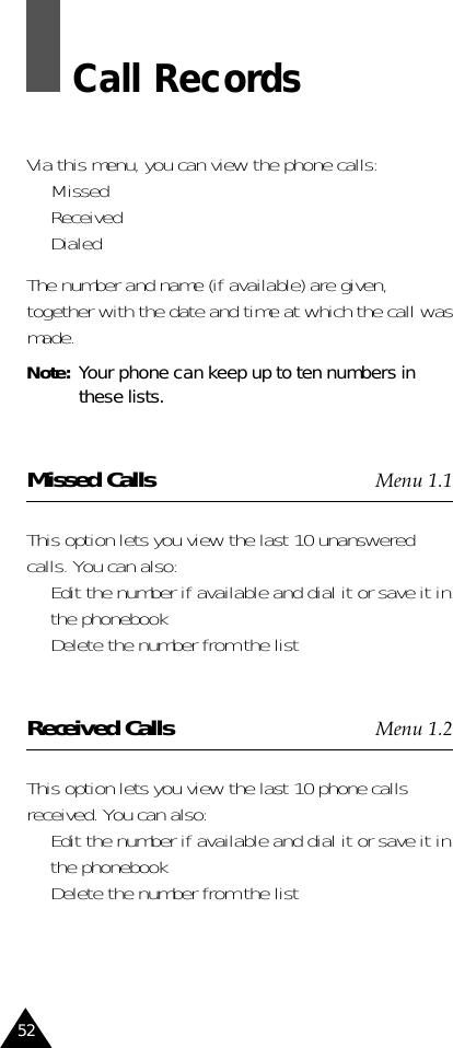 52Call RecordsVia this menu, you can view the phone calls:•  Missed•  Received•  DialedThe number and name (if available) are given,together with the date and time at which the call wasmade.Note:  Your phone can keep up to ten numbers inthese lists.Missed Calls Menu 1.1This option lets you view the last 10 unansweredcalls. You can also:•  Edit the number if available and dial it or save it inthe phonebook•  Delete the number from the listReceived Calls Menu 1.2This option lets you view the last 10 phone callsreceived. You can also:•  Edit the number if available and dial it or save it inthe phonebook•  Delete the number from the list