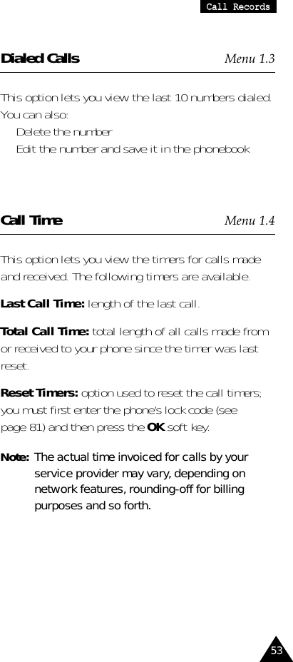 53CCaallll  RReeccoorrddssDialed Calls Menu 1.3This option lets you view the last 10 numbers dialed.You can also:•  Delete the number •  Edit the number and save it in the phonebookCall Time Menu 1.4This option lets you view the timers for calls madeand received. The following timers are available.Last Call Time: length of the last call.Total Call Time: total length of all calls made fromor received to your phone since the timer was lastreset.Reset Timers: option used to reset the call timers;you must first enter the phone’s lock code (seepage 81) and then press the OK soft key.Note:  The actual time invoiced for calls by yourservice provider may vary, depending onnetwork features, rounding-off for billingpurposes and so forth.