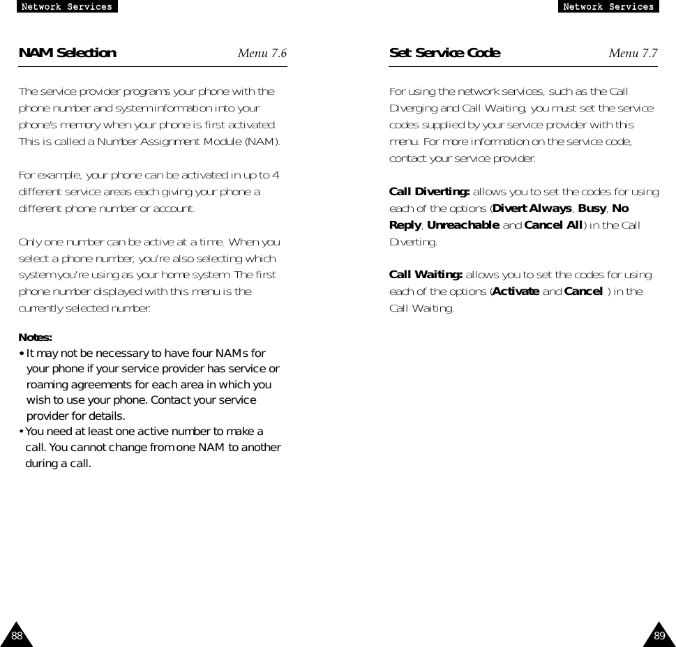 NAM Selection Menu 7.6The service provider programs your phone with thephone number and system information into yourphone’s memory when your phone is first activated.This is called a Number Assignment Module (NAM).For example, your phone can be activated in up to 4different service areas each giving your phone adifferent phone number or account.Only one number can be active at a time. When youselect a phone number, you’re also selecting whichsystem you’re using as your home system. The firstphone number displayed with this menu is thecurrently selected number.Notes:  • It may not be necessary to have four NAMs foryour phone if your service provider has service orroaming agreements for each area in which youwish to use your phone. Contact your serviceprovider for details.• You need at least one active number to make acall. You cannot change from one NAM to anotherduring a call.8988NNeettwwoorrkk  SSeerrvviicceessSet Service Code Menu 7.7For using the network services, such as the CallDiverging and Call Waiting, you must set the servicecodes supplied by your service provider with thismenu. For more information on the service code,contact your service provider.Call Diverting: allows you to set the codes for usingeach of the options (Divert Always, Busy, NoReply, Unreachable and Cancel All) in the CallDiverting. Call Waiting: allows you to set the codes for usingeach of the options (Activate and Cancel ) in theCall Waiting. NNeettwwoorrkk  SSeerrvviicceess